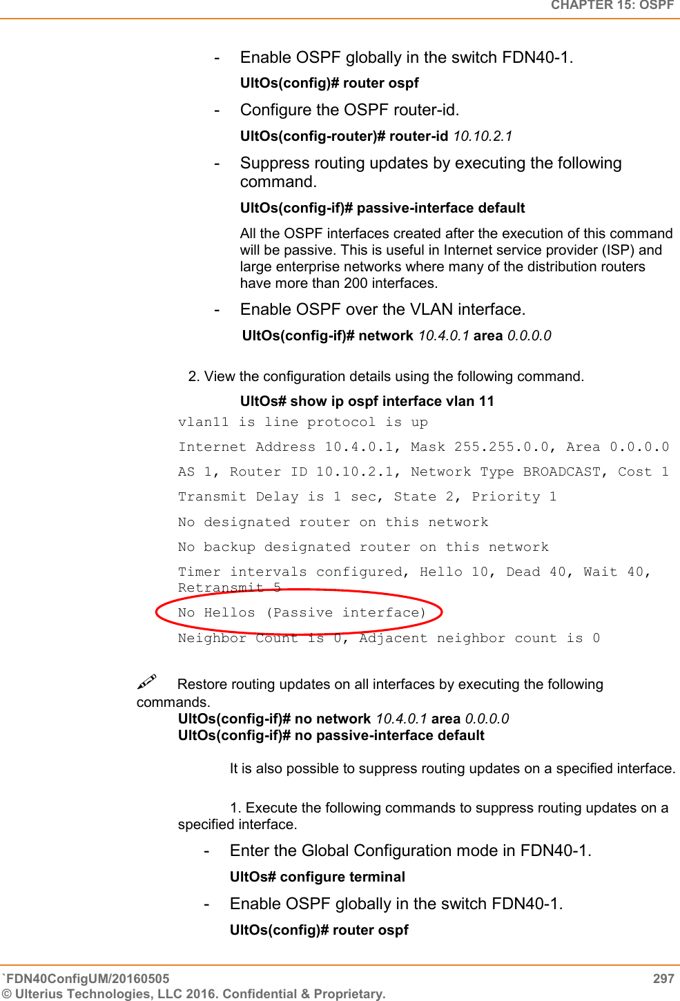   CHAPTER 15: OSPF `FDN40ConfigUM/20160505  297 © Ulterius Technologies, LLC 2016. Confidential &amp; Proprietary.   -  Enable OSPF globally in the switch FDN40-1.  UltOs(config)# router ospf  -  Configure the OSPF router-id.  UltOs(config-router)# router-id 10.10.2.1  -  Suppress routing updates by executing the following command.  UltOs(config-if)# passive-interface default  All the OSPF interfaces created after the execution of this command will be passive. This is useful in Internet service provider (ISP) and large enterprise networks where many of the distribution routers have more than 200 interfaces.  -  Enable OSPF over the VLAN interface.        UltOs(config-if)# network 10.4.0.1 area 0.0.0.0  2. View the configuration details using the following command.  UltOs# show ip ospf interface vlan 11 vlan11 is line protocol is up  Internet Address 10.4.0.1, Mask 255.255.0.0, Area 0.0.0.0  AS 1, Router ID 10.10.2.1, Network Type BROADCAST, Cost 1  Transmit Delay is 1 sec, State 2, Priority 1  No designated router on this network  No backup designated router on this network  Timer intervals configured, Hello 10, Dead 40, Wait 40, Retransmit 5  No Hellos (Passive interface)  Neighbor Count is 0, Adjacent neighbor count is 0 Restore routing updates on all interfaces by executing the following commands.  UltOs(config-if)# no network 10.4.0.1 area 0.0.0.0  UltOs(config-if)# no passive-interface default   It is also possible to suppress routing updates on a specified interface.   1. Execute the following commands to suppress routing updates on a specified interface.  -  Enter the Global Configuration mode in FDN40-1.  UltOs# configure terminal  -  Enable OSPF globally in the switch FDN40-1.  UltOs(config)# router ospf  