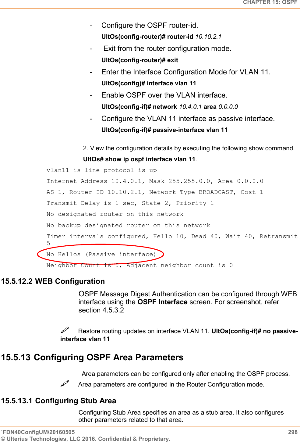   CHAPTER 15: OSPF `FDN40ConfigUM/20160505  298 © Ulterius Technologies, LLC 2016. Confidential &amp; Proprietary.   -  Configure the OSPF router-id.  UltOs(config-router)# router-id 10.10.2.1  -   Exit from the router configuration mode.  UltOs(config-router)# exit  -  Enter the Interface Configuration Mode for VLAN 11.  UltOs(config)# interface vlan 11  -  Enable OSPF over the VLAN interface.  UltOs(config-if)# network 10.4.0.1 area 0.0.0.0  -  Configure the VLAN 11 interface as passive interface.  UltOs(config-if)# passive-interface vlan 11  2. View the configuration details by executing the following show command.  UltOs# show ip ospf interface vlan 11. vlan11 is line protocol is up  Internet Address 10.4.0.1, Mask 255.255.0.0, Area 0.0.0.0  AS 1, Router ID 10.10.2.1, Network Type BROADCAST, Cost 1  Transmit Delay is 1 sec, State 2, Priority 1  No designated router on this network  No backup designated router on this network  Timer intervals configured, Hello 10, Dead 40, Wait 40, Retransmit 5  No Hellos (Passive interface)  Neighbor Count is 0, Adjacent neighbor count is 0 15.5.12.2 WEB Configuration OSPF Message Digest Authentication can be configured through WEB interface using the OSPF Interface screen. For screenshot, refer section 4.5.3.2 Restore routing updates on interface VLAN 11. UltOs(config-if)# no passive-interface vlan 11  15.5.13 Configuring OSPF Area Parameters Area parameters can be configured only after enabling the OSPF process. Area parameters are configured in the Router Configuration mode.  15.5.13.1 Configuring Stub Area Configuring Stub Area specifies an area as a stub area. It also configures other parameters related to that area.  