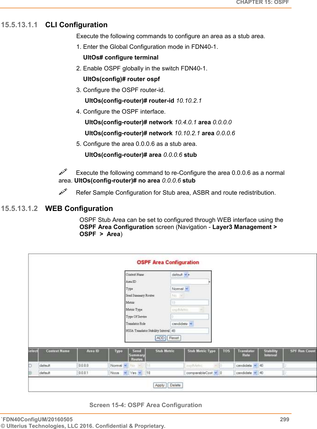   CHAPTER 15: OSPF `FDN40ConfigUM/20160505  299 © Ulterius Technologies, LLC 2016. Confidential &amp; Proprietary.   15.5.13.1.1 CLI Configuration Execute the following commands to configure an area as a stub area.  1. Enter the Global Configuration mode in FDN40-1.      UltOs# configure terminal  2. Enable OSPF globally in the switch FDN40-1.      UltOs(config)# router ospf  3. Configure the OSPF router-id.       UltOs(config-router)# router-id 10.10.2.1  4. Configure the OSPF interface.       UltOs(config-router)# network 10.4.0.1 area 0.0.0.0       UltOs(config-router)# network 10.10.2.1 area 0.0.0.6  5. Configure the area 0.0.0.6 as a stub area.       UltOs(config-router)# area 0.0.0.6 stub Execute the following command to re-Configure the area 0.0.0.6 as a normal area. UltOs(config-router)# no area 0.0.0.6 stub  Refer Sample Configuration for Stub area, ASBR and route redistribution.  15.5.13.1.2 WEB Configuration OSPF Stub Area can be set to configured through WEB interface using the OSPF Area Configuration screen (Navigation - Layer3 Management &gt; OSPF  &gt;  Area)    Screen 15-4: OSPF Area Configuration 