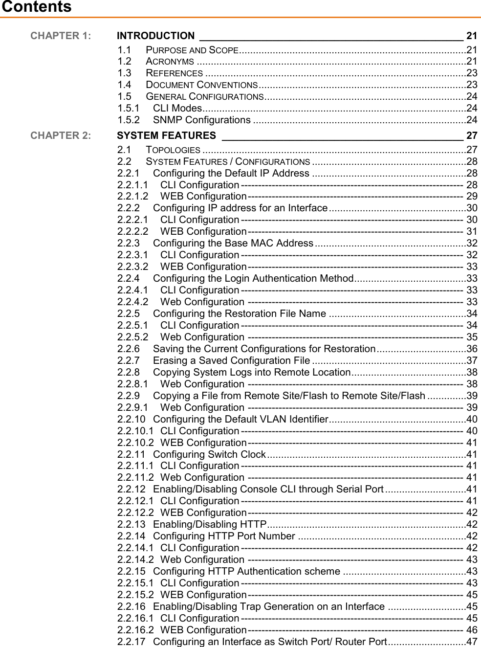    Contents CHAPTER 1:  INTRODUCTION  _______________________________________________ 21 1.1 PURPOSE AND SCOPE .................................................................................21 1.2 ACRONYMS ................................................................................................21 1.3 REFERENCES .............................................................................................23 1.4 DOCUMENT CONVENTIONS ..........................................................................23 1.5 GENERAL CONFIGURATIONS ........................................................................24 1.5.1 CLI Modes..............................................................................................24 1.5.2 SNMP Configurations ............................................................................24 CHAPTER 2:  SYSTEM FEATURES  ___________________________________________ 27 2.1 TOPOLOGIES ..............................................................................................27 2.2 SYSTEM FEATURES / CONFIGURATIONS .......................................................28 2.2.1 Configuring the Default IP Address .......................................................28 2.2.1.1 CLI Configuration ----------------------------------------------------------------- 28 2.2.1.2 WEB Configuration --------------------------------------------------------------- 29 2.2.2 Configuring IP address for an Interface .................................................30 2.2.2.1 CLI Configuration ----------------------------------------------------------------- 30 2.2.2.2 WEB Configuration --------------------------------------------------------------- 31 2.2.3 Configuring the Base MAC Address ......................................................32 2.2.3.1 CLI Configuration ----------------------------------------------------------------- 32 2.2.3.2 WEB Configuration --------------------------------------------------------------- 33 2.2.4 Configuring the Login Authentication Method........................................33 2.2.4.1 CLI Configuration ----------------------------------------------------------------- 33 2.2.4.2 Web Configuration --------------------------------------------------------------- 33 2.2.5 Configuring the Restoration File Name .................................................34 2.2.5.1 CLI Configuration ----------------------------------------------------------------- 34 2.2.5.2 Web Configuration --------------------------------------------------------------- 35 2.2.6 Saving the Current Configurations for Restoration ................................36 2.2.7 Erasing a Saved Configuration File .......................................................37 2.2.8 Copying System Logs into Remote Location .........................................38 2.2.8.1 Web Configuration --------------------------------------------------------------- 38 2.2.9 Copying a File from Remote Site/Flash to Remote Site/Flash ..............39 2.2.9.1 Web Configuration --------------------------------------------------------------- 39 2.2.10 Configuring the Default VLAN Identifier .................................................40 2.2.10.1 CLI Configuration ----------------------------------------------------------------- 40 2.2.10.2 WEB Configuration --------------------------------------------------------------- 41 2.2.11 Configuring Switch Clock .......................................................................41 2.2.11.1 CLI Configuration ----------------------------------------------------------------- 41 2.2.11.2 Web Configuration --------------------------------------------------------------- 41 2.2.12 Enabling/Disabling Console CLI through Serial Port .............................41 2.2.12.1 CLI Configuration ----------------------------------------------------------------- 41 2.2.12.2 WEB Configuration --------------------------------------------------------------- 42 2.2.13 Enabling/Disabling HTTP .......................................................................42 2.2.14 Configuring HTTP Port Number ............................................................42 2.2.14.1 CLI Configuration ----------------------------------------------------------------- 42 2.2.14.2 Web Configuration --------------------------------------------------------------- 43 2.2.15 Configuring HTTP Authentication scheme ............................................43 2.2.15.1 CLI Configuration ----------------------------------------------------------------- 43 2.2.15.2 WEB Configuration --------------------------------------------------------------- 45 2.2.16 Enabling/Disabling Trap Generation on an Interface ............................45 2.2.16.1 CLI Configuration ----------------------------------------------------------------- 45 2.2.16.2 WEB Configuration --------------------------------------------------------------- 46 2.2.17 Configuring an Interface as Switch Port/ Router Port ............................47 