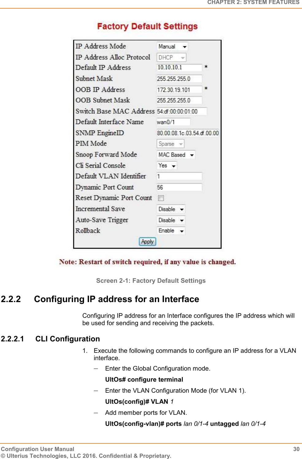   CHAPTER 2: SYSTEM FEATURES Configuration User Manual  30 © Ulterius Technologies, LLC 2016. Confidential &amp; Proprietary.  Screen 2-1: Factory Default Settings  2.2.2  Configuring IP address for an Interface Configuring IP address for an Interface configures the IP address which will be used for sending and receiving the packets. 2.2.2.1  CLI Configuration 1.  Execute the following commands to configure an IP address for a VLAN interface.  Enter the Global Configuration mode. UltOs# configure terminal  Enter the VLAN Configuration Mode (for VLAN 1). UltOs(config)# VLAN 1  Add member ports for VLAN. UltOs(config-vlan)# ports lan 0/1-4 untagged lan 0/1-4 