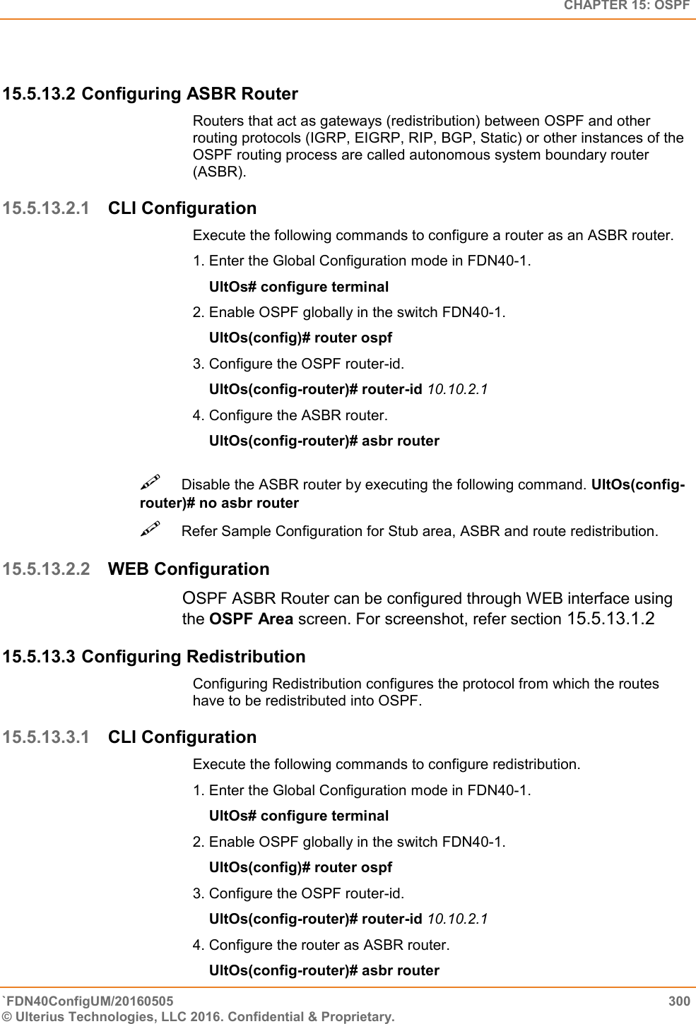   CHAPTER 15: OSPF `FDN40ConfigUM/20160505  300 © Ulterius Technologies, LLC 2016. Confidential &amp; Proprietary.    15.5.13.2 Configuring ASBR Router Routers that act as gateways (redistribution) between OSPF and other routing protocols (IGRP, EIGRP, RIP, BGP, Static) or other instances of the OSPF routing process are called autonomous system boundary router (ASBR).  15.5.13.2.1 CLI Configuration Execute the following commands to configure a router as an ASBR router.  1. Enter the Global Configuration mode in FDN40-1.      UltOs# configure terminal  2. Enable OSPF globally in the switch FDN40-1.      UltOs(config)# router ospf  3. Configure the OSPF router-id.      UltOs(config-router)# router-id 10.10.2.1  4. Configure the ASBR router.      UltOs(config-router)# asbr router Disable the ASBR router by executing the following command. UltOs(config-router)# no asbr router  Refer Sample Configuration for Stub area, ASBR and route redistribution.  15.5.13.2.2 WEB Configuration OSPF ASBR Router can be configured through WEB interface using the OSPF Area screen. For screenshot, refer section 15.5.13.1.2 15.5.13.3 Configuring Redistribution Configuring Redistribution configures the protocol from which the routes have to be redistributed into OSPF.  15.5.13.3.1 CLI Configuration Execute the following commands to configure redistribution.  1. Enter the Global Configuration mode in FDN40-1.      UltOs# configure terminal  2. Enable OSPF globally in the switch FDN40-1.      UltOs(config)# router ospf  3. Configure the OSPF router-id.      UltOs(config-router)# router-id 10.10.2.1  4. Configure the router as ASBR router.      UltOs(config-router)# asbr router 