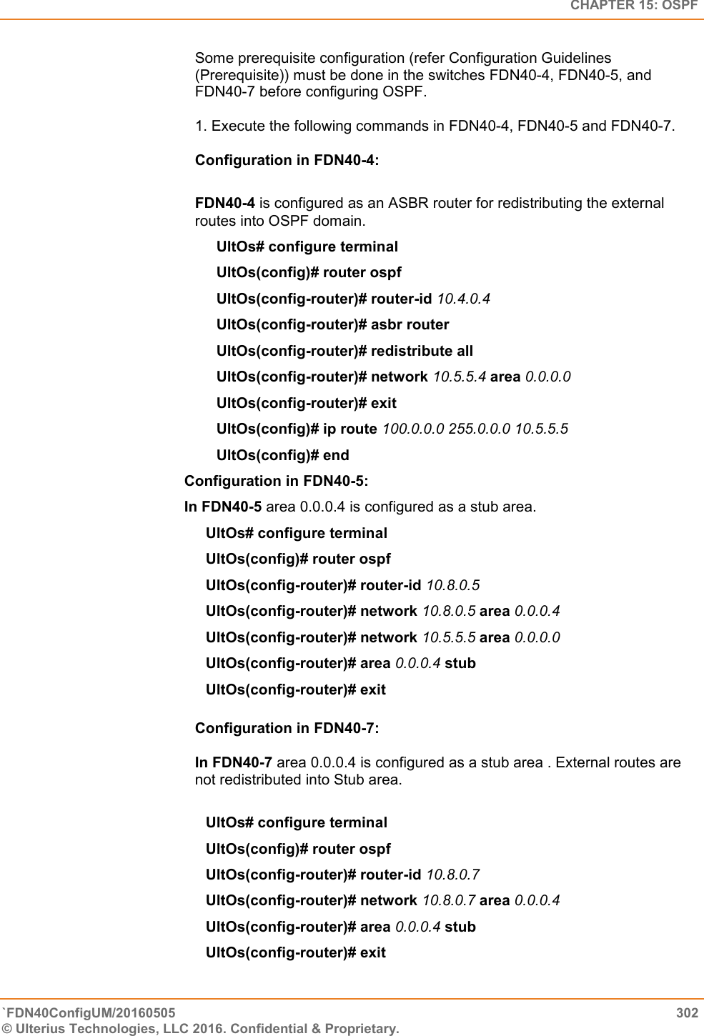   CHAPTER 15: OSPF `FDN40ConfigUM/20160505  302 © Ulterius Technologies, LLC 2016. Confidential &amp; Proprietary.   Some prerequisite configuration (refer Configuration Guidelines (Prerequisite)) must be done in the switches FDN40-4, FDN40-5, and FDN40-7 before configuring OSPF.   1. Execute the following commands in FDN40-4, FDN40-5 and FDN40-7.   Configuration in FDN40-4:   FDN40-4 is configured as an ASBR router for redistributing the external routes into OSPF domain.  UltOs# configure terminal  UltOs(config)# router ospf  UltOs(config-router)# router-id 10.4.0.4  UltOs(config-router)# asbr router  UltOs(config-router)# redistribute all UltOs(config-router)# network 10.5.5.4 area 0.0.0.0  UltOs(config-router)# exit  UltOs(config)# ip route 100.0.0.0 255.0.0.0 10.5.5.5  UltOs(config)# end Configuration in FDN40-5:  In FDN40-5 area 0.0.0.4 is configured as a stub area.  UltOs# configure terminal  UltOs(config)# router ospf  UltOs(config-router)# router-id 10.8.0.5  UltOs(config-router)# network 10.8.0.5 area 0.0.0.4  UltOs(config-router)# network 10.5.5.5 area 0.0.0.0  UltOs(config-router)# area 0.0.0.4 stub  UltOs(config-router)# exit  Configuration in FDN40-7:   In FDN40-7 area 0.0.0.4 is configured as a stub area . External routes are not redistributed into Stub area.   UltOs# configure terminal  UltOs(config)# router ospf  UltOs(config-router)# router-id 10.8.0.7  UltOs(config-router)# network 10.8.0.7 area 0.0.0.4  UltOs(config-router)# area 0.0.0.4 stub  UltOs(config-router)# exit  