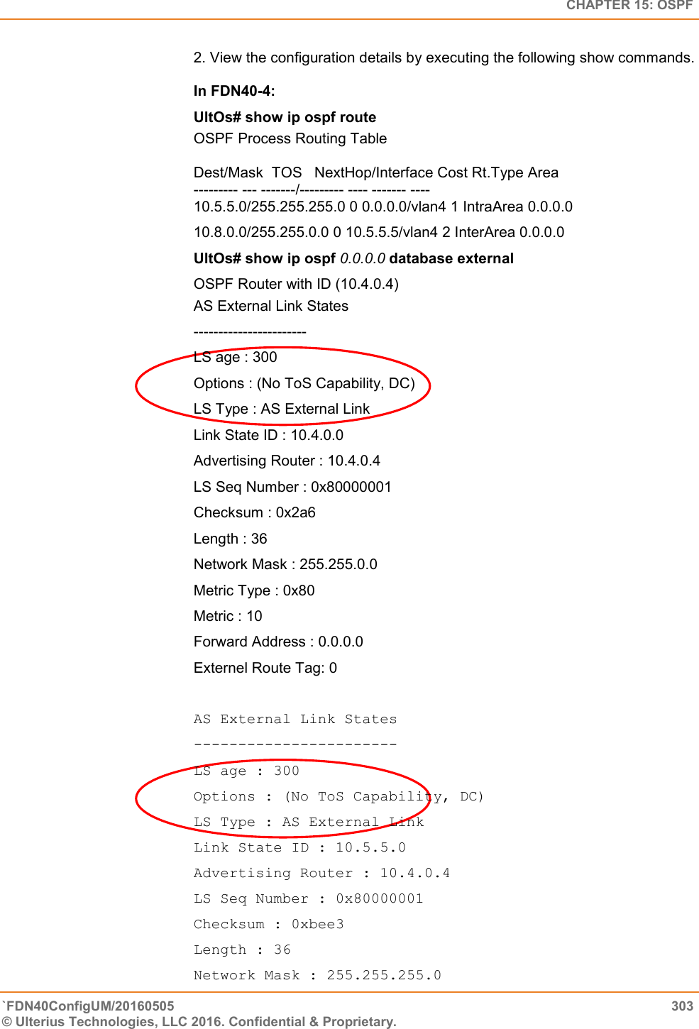   CHAPTER 15: OSPF `FDN40ConfigUM/20160505  303 © Ulterius Technologies, LLC 2016. Confidential &amp; Proprietary.   2. View the configuration details by executing the following show commands.   In FDN40-4:  UltOs# show ip ospf route OSPF Process Routing Table   Dest/Mask  TOS   NextHop/Interface Cost Rt.Type Area  --------- --- -------/--------- ---- ------- ----  10.5.5.0/255.255.255.0 0 0.0.0.0/vlan4 1 IntraArea 0.0.0.0  10.8.0.0/255.255.0.0 0 10.5.5.5/vlan4 2 InterArea 0.0.0.0 UltOs# show ip ospf 0.0.0.0 database external OSPF Router with ID (10.4.0.4) AS External Link States  -----------------------  LS age : 300  Options : (No ToS Capability, DC) LS Type : AS External Link  Link State ID : 10.4.0.0  Advertising Router : 10.4.0.4  LS Seq Number : 0x80000001  Checksum : 0x2a6  Length : 36  Network Mask : 255.255.0.0  Metric Type : 0x80  Metric : 10  Forward Address : 0.0.0.0  Externel Route Tag: 0  AS External Link States  -----------------------  LS age : 300  Options : (No ToS Capability, DC)  LS Type : AS External Link  Link State ID : 10.5.5.0  Advertising Router : 10.4.0.4  LS Seq Number : 0x80000001  Checksum : 0xbee3  Length : 36  Network Mask : 255.255.255.0  