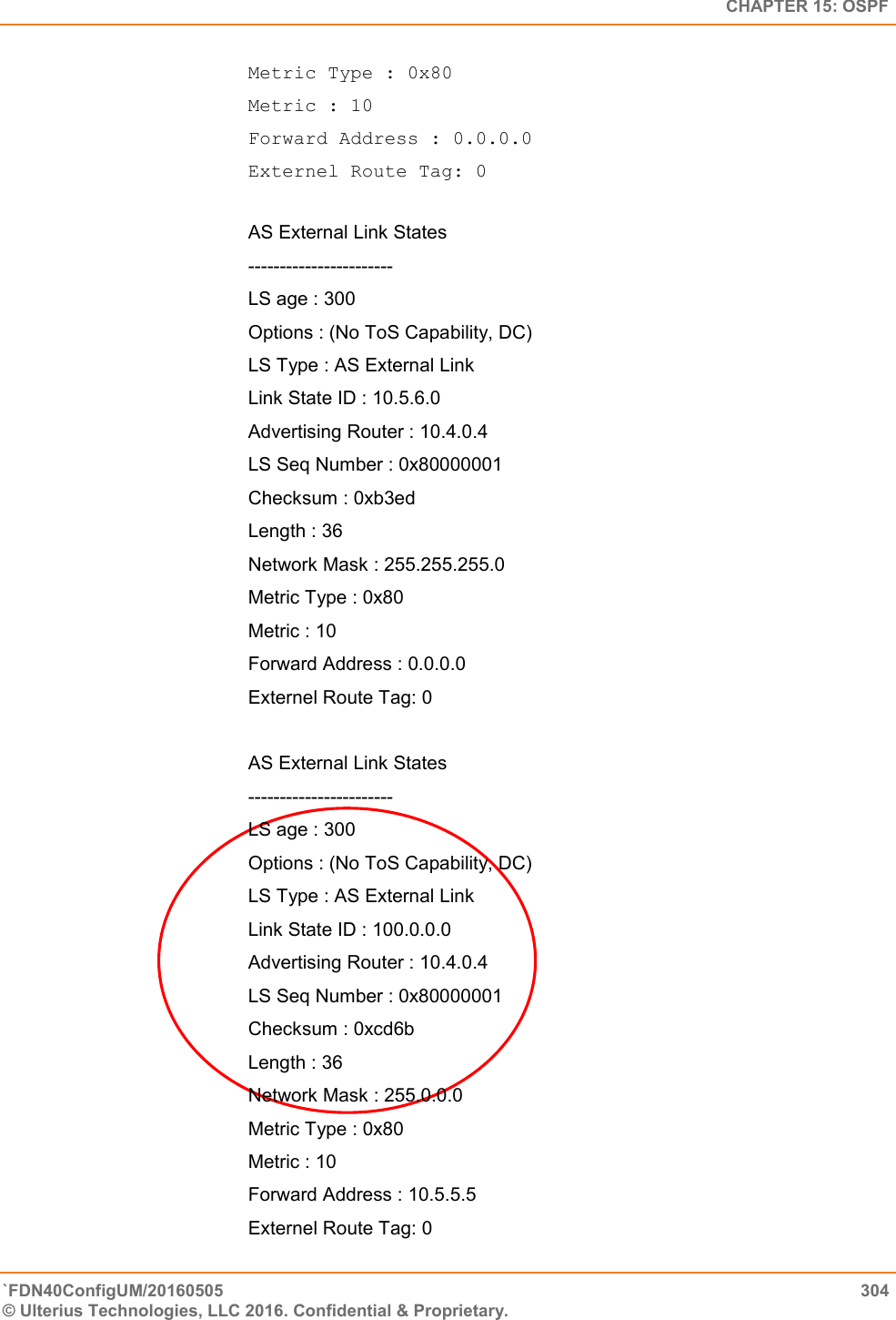   CHAPTER 15: OSPF `FDN40ConfigUM/20160505  304 © Ulterius Technologies, LLC 2016. Confidential &amp; Proprietary.   Metric Type : 0x80  Metric : 10  Forward Address : 0.0.0.0  Externel Route Tag: 0  AS External Link States ----------------------- LS age : 300 Options : (No ToS Capability, DC) LS Type : AS External Link Link State ID : 10.5.6.0 Advertising Router : 10.4.0.4 LS Seq Number : 0x80000001 Checksum : 0xb3ed Length : 36 Network Mask : 255.255.255.0 Metric Type : 0x80 Metric : 10 Forward Address : 0.0.0.0 Externel Route Tag: 0  AS External Link States  -----------------------  LS age : 300  Options : (No ToS Capability, DC)  LS Type : AS External Link  Link State ID : 100.0.0.0  Advertising Router : 10.4.0.4  LS Seq Number : 0x80000001  Checksum : 0xcd6b  Length : 36  Network Mask : 255.0.0.0  Metric Type : 0x80  Metric : 10  Forward Address : 10.5.5.5  Externel Route Tag: 0 