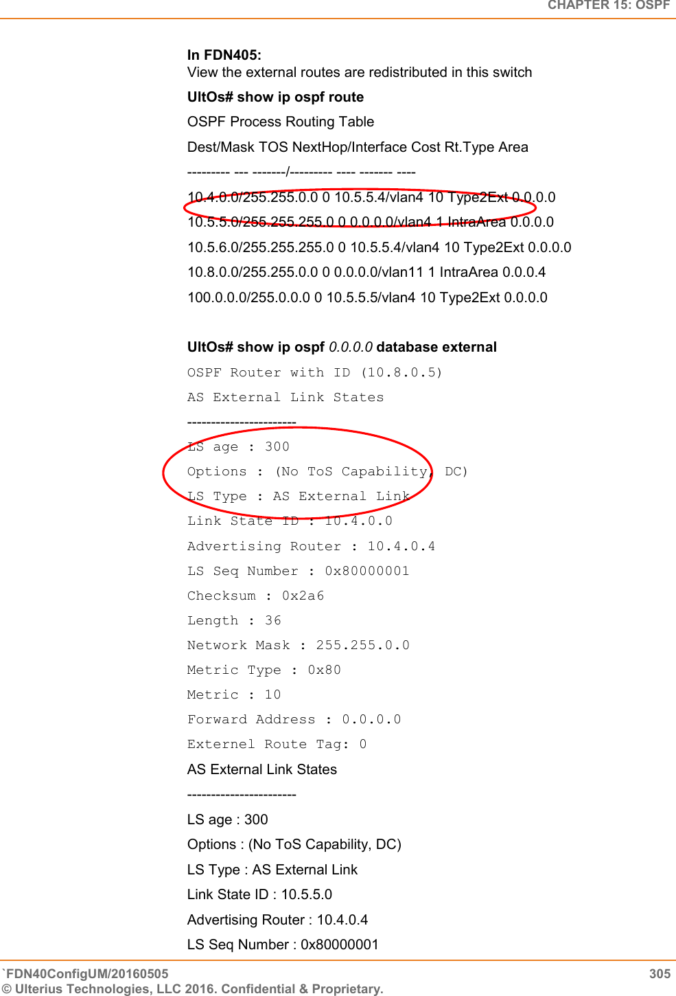   CHAPTER 15: OSPF `FDN40ConfigUM/20160505  305 © Ulterius Technologies, LLC 2016. Confidential &amp; Proprietary.   In FDN405:  View the external routes are redistributed in this switch  UltOs# show ip ospf route OSPF Process Routing Table  Dest/Mask TOS NextHop/Interface Cost Rt.Type Area  --------- --- -------/--------- ---- ------- ----  10.4.0.0/255.255.0.0 0 10.5.5.4/vlan4 10 Type2Ext 0.0.0.0  10.5.5.0/255.255.255.0 0 0.0.0.0/vlan4 1 IntraArea 0.0.0.0  10.5.6.0/255.255.255.0 0 10.5.5.4/vlan4 10 Type2Ext 0.0.0.0  10.8.0.0/255.255.0.0 0 0.0.0.0/vlan11 1 IntraArea 0.0.0.4  100.0.0.0/255.0.0.0 0 10.5.5.5/vlan4 10 Type2Ext 0.0.0.0  UltOs# show ip ospf 0.0.0.0 database external OSPF Router with ID (10.8.0.5)  AS External Link States ----------------------- LS age : 300  Options : (No ToS Capability, DC)  LS Type : AS External Link  Link State ID : 10.4.0.0  Advertising Router : 10.4.0.4  LS Seq Number : 0x80000001  Checksum : 0x2a6  Length : 36  Network Mask : 255.255.0.0  Metric Type : 0x80  Metric : 10  Forward Address : 0.0.0.0  Externel Route Tag: 0 AS External Link States  -----------------------  LS age : 300  Options : (No ToS Capability, DC)  LS Type : AS External Link  Link State ID : 10.5.5.0  Advertising Router : 10.4.0.4  LS Seq Number : 0x80000001  