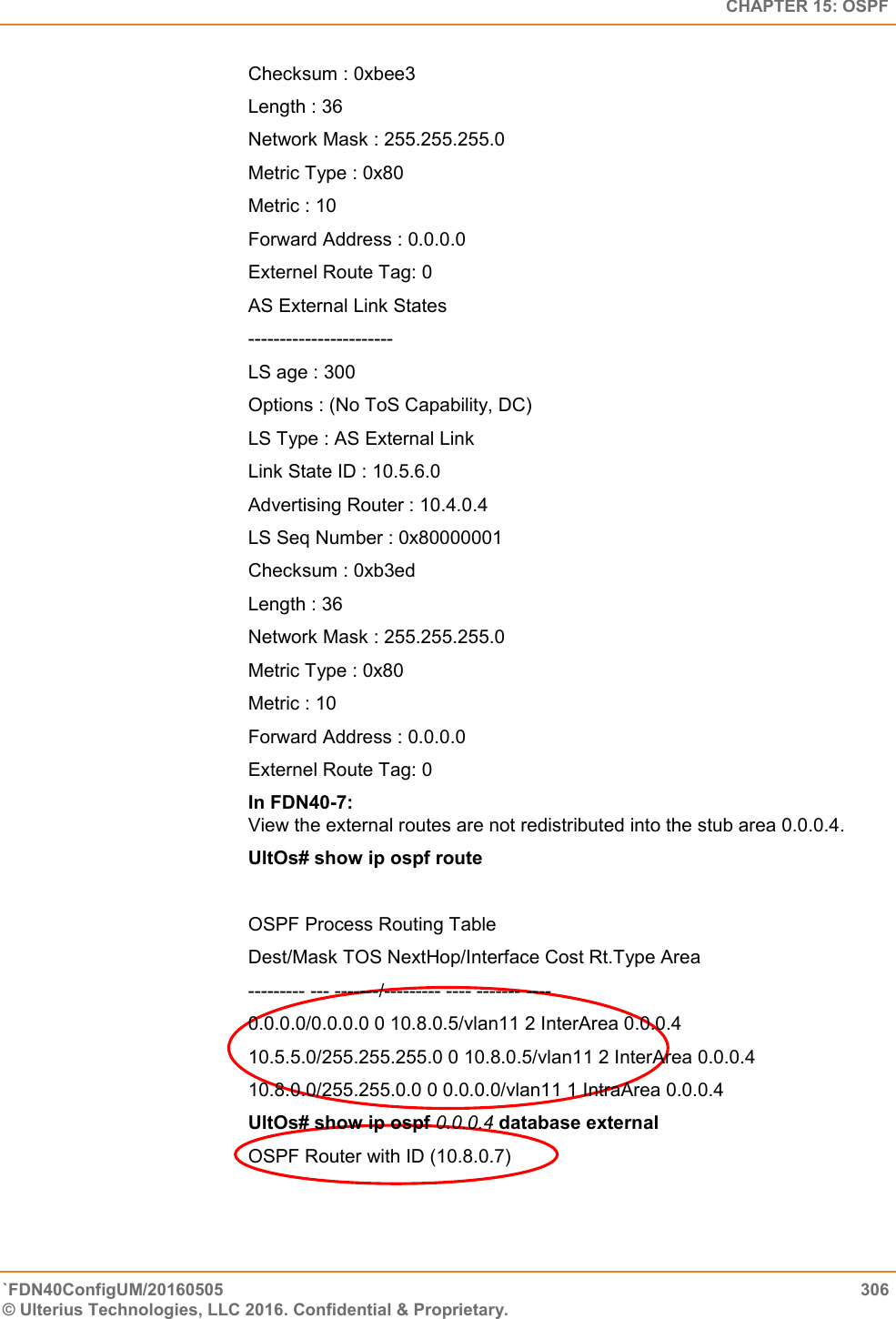   CHAPTER 15: OSPF `FDN40ConfigUM/20160505  306 © Ulterius Technologies, LLC 2016. Confidential &amp; Proprietary.   Checksum : 0xbee3  Length : 36  Network Mask : 255.255.255.0  Metric Type : 0x80  Metric : 10  Forward Address : 0.0.0.0  Externel Route Tag: 0 AS External Link States  -----------------------  LS age : 300  Options : (No ToS Capability, DC)  LS Type : AS External Link  Link State ID : 10.5.6.0  Advertising Router : 10.4.0.4  LS Seq Number : 0x80000001  Checksum : 0xb3ed Length : 36  Network Mask : 255.255.255.0  Metric Type : 0x80  Metric : 10  Forward Address : 0.0.0.0  Externel Route Tag: 0 In FDN40-7:  View the external routes are not redistributed into the stub area 0.0.0.4.  UltOs# show ip ospf route  OSPF Process Routing Table  Dest/Mask TOS NextHop/Interface Cost Rt.Type Area  --------- --- -------/--------- ---- ------- ----  0.0.0.0/0.0.0.0 0 10.8.0.5/vlan11 2 InterArea 0.0.0.4  10.5.5.0/255.255.255.0 0 10.8.0.5/vlan11 2 InterArea 0.0.0.4  10.8.0.0/255.255.0.0 0 0.0.0.0/vlan11 1 IntraArea 0.0.0.4  UltOs# show ip ospf 0.0.0.4 database external  OSPF Router with ID (10.8.0.7) 