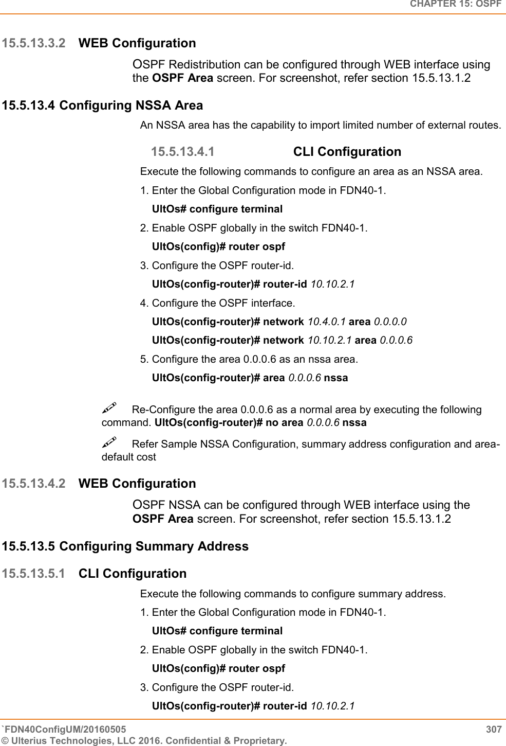   CHAPTER 15: OSPF `FDN40ConfigUM/20160505  307 © Ulterius Technologies, LLC 2016. Confidential &amp; Proprietary.   15.5.13.3.2 WEB Configuration OSPF Redistribution can be configured through WEB interface using the OSPF Area screen. For screenshot, refer section 15.5.13.1.2 15.5.13.4 Configuring NSSA Area An NSSA area has the capability to import limited number of external routes. 15.5.13.4.1 CLI Configuration  Execute the following commands to configure an area as an NSSA area.  1. Enter the Global Configuration mode in FDN40-1.      UltOs# configure terminal  2. Enable OSPF globally in the switch FDN40-1.      UltOs(config)# router ospf  3. Configure the OSPF router-id.      UltOs(config-router)# router-id 10.10.2.1  4. Configure the OSPF interface.      UltOs(config-router)# network 10.4.0.1 area 0.0.0.0      UltOs(config-router)# network 10.10.2.1 area 0.0.0.6  5. Configure the area 0.0.0.6 as an nssa area.      UltOs(config-router)# area 0.0.0.6 nssa Re-Configure the area 0.0.0.6 as a normal area by executing the following command. UltOs(config-router)# no area 0.0.0.6 nssa  Refer Sample NSSA Configuration, summary address configuration and area-default cost  15.5.13.4.2 WEB Configuration OSPF NSSA can be configured through WEB interface using the OSPF Area screen. For screenshot, refer section 15.5.13.1.2 15.5.13.5 Configuring Summary Address 15.5.13.5.1 CLI Configuration Execute the following commands to configure summary address.  1. Enter the Global Configuration mode in FDN40-1.      UltOs# configure terminal  2. Enable OSPF globally in the switch FDN40-1.      UltOs(config)# router ospf  3. Configure the OSPF router-id.      UltOs(config-router)# router-id 10.10.2.1  