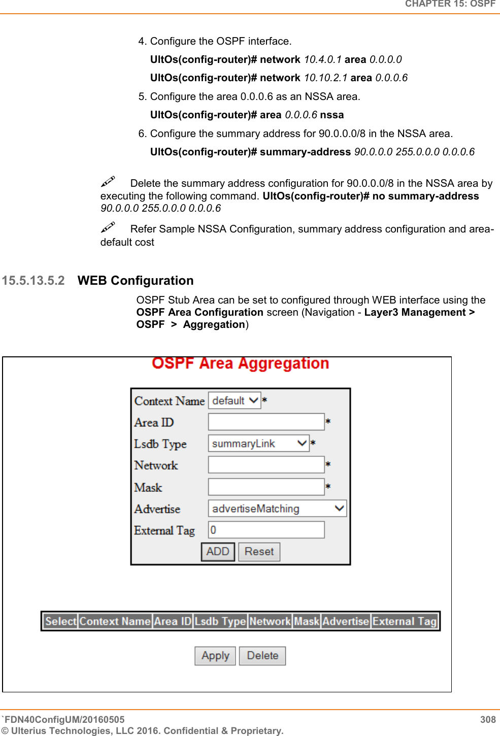   CHAPTER 15: OSPF `FDN40ConfigUM/20160505  308 © Ulterius Technologies, LLC 2016. Confidential &amp; Proprietary.   4. Configure the OSPF interface.      UltOs(config-router)# network 10.4.0.1 area 0.0.0.0      UltOs(config-router)# network 10.10.2.1 area 0.0.0.6  5. Configure the area 0.0.0.6 as an NSSA area.      UltOs(config-router)# area 0.0.0.6 nssa  6. Configure the summary address for 90.0.0.0/8 in the NSSA area.      UltOs(config-router)# summary-address 90.0.0.0 255.0.0.0 0.0.0.6 Delete the summary address configuration for 90.0.0.0/8 in the NSSA area by executing the following command. UltOs(config-router)# no summary-address 90.0.0.0 255.0.0.0 0.0.0.6  Refer Sample NSSA Configuration, summary address configuration and area-default cost   15.5.13.5.2 WEB Configuration OSPF Stub Area can be set to configured through WEB interface using the OSPF Area Configuration screen (Navigation - Layer3 Management &gt; OSPF  &gt;  Aggregation)   