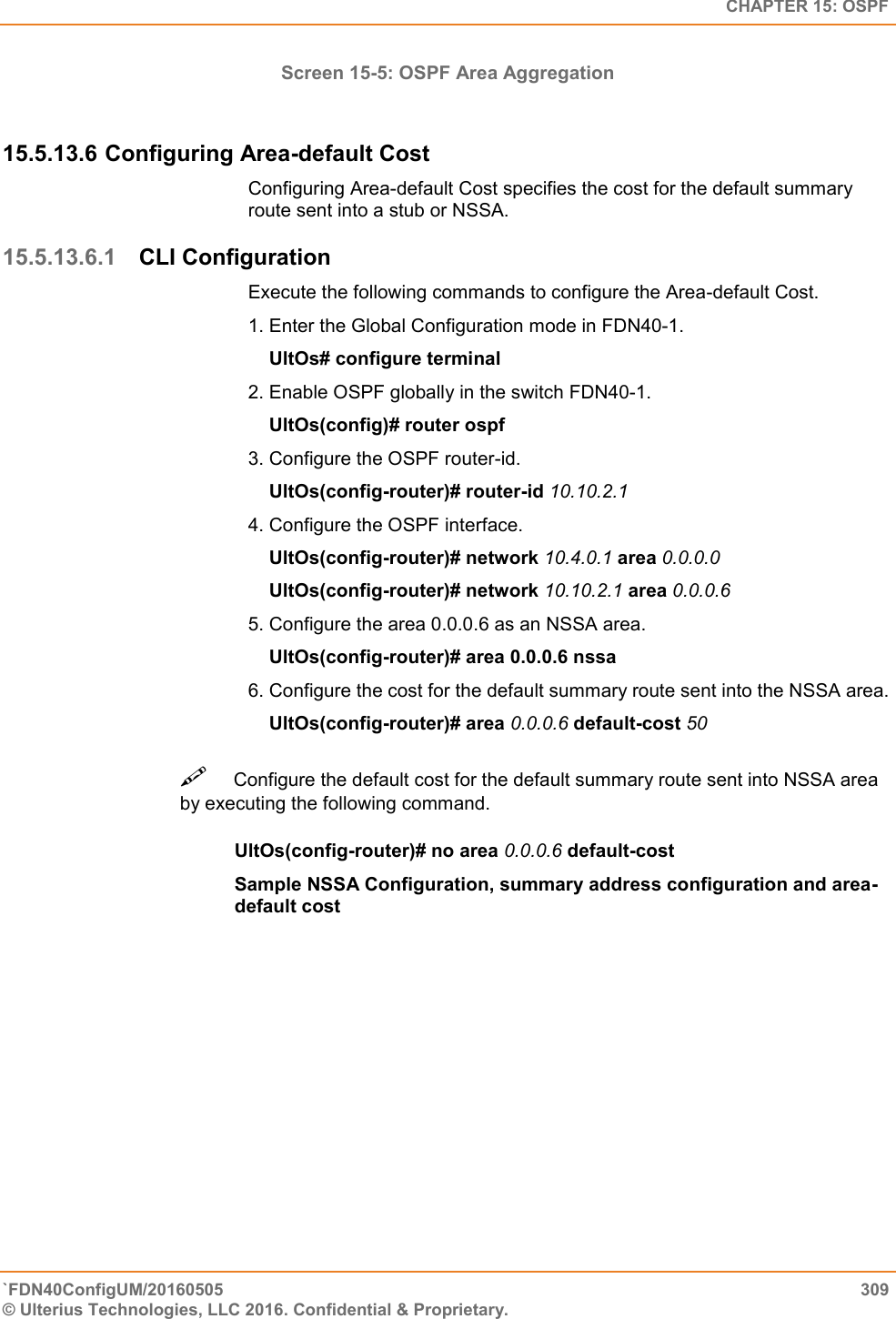   CHAPTER 15: OSPF `FDN40ConfigUM/20160505  309 © Ulterius Technologies, LLC 2016. Confidential &amp; Proprietary.   Screen 15-5: OSPF Area Aggregation  15.5.13.6 Configuring Area-default Cost Configuring Area-default Cost specifies the cost for the default summary route sent into a stub or NSSA.  15.5.13.6.1 CLI Configuration Execute the following commands to configure the Area-default Cost.  1. Enter the Global Configuration mode in FDN40-1.      UltOs# configure terminal  2. Enable OSPF globally in the switch FDN40-1.      UltOs(config)# router ospf  3. Configure the OSPF router-id.       UltOs(config-router)# router-id 10.10.2.1  4. Configure the OSPF interface.      UltOs(config-router)# network 10.4.0.1 area 0.0.0.0      UltOs(config-router)# network 10.10.2.1 area 0.0.0.6  5. Configure the area 0.0.0.6 as an NSSA area.      UltOs(config-router)# area 0.0.0.6 nssa  6. Configure the cost for the default summary route sent into the NSSA area.      UltOs(config-router)# area 0.0.0.6 default-cost 50 Configure the default cost for the default summary route sent into NSSA area by executing the following command.   UltOs(config-router)# no area 0.0.0.6 default-cost  Sample NSSA Configuration, summary address configuration and area-default cost    