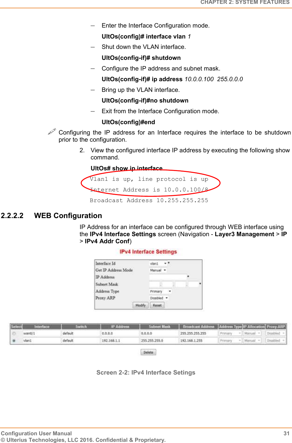   CHAPTER 2: SYSTEM FEATURES Configuration User Manual  31 © Ulterius Technologies, LLC 2016. Confidential &amp; Proprietary.  Enter the Interface Configuration mode. UltOs(config)# interface vlan 1  Shut down the VLAN interface. UltOs(config-if)# shutdown  Configure the IP address and subnet mask. UltOs(config-if)# ip address 10.0.0.100  255.0.0.0  Bring up the VLAN interface. UltOs(config-if)#no shutdown  Exit from the Interface Configuration mode. UltOs(config)#end  Configuring  the  IP  address  for  an  Interface  requires  the  interface  to  be  shutdown prior to the configuration. 2.  View the configured interface IP address by executing the following show command. UltOs# show ip interface Vlan1 is up, line protocol is up Internet Address is 10.0.0.100/8 Broadcast Address 10.255.255.255 2.2.2.2  WEB Configuration IP Address for an interface can be configured through WEB interface using the IPv4 Interface Settings screen (Navigation - Layer3 Management &gt; IP &gt; IPv4 Addr Conf)  Screen 2-2: IPv4 Interface Setings  