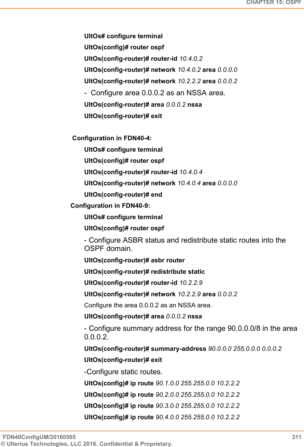   CHAPTER 15: OSPF `FDN40ConfigUM/20160505  311 © Ulterius Technologies, LLC 2016. Confidential &amp; Proprietary.    UltOs# configure terminal  UltOs(config)# router ospf  UltOs(config-router)# router-id 10.4.0.2  UltOs(config-router)# network 10.4.0.2 area 0.0.0.0  UltOs(config-router)# network 10.2.2.2 area 0.0.0.2  -  Configure area 0.0.0.2 as an NSSA area.  UltOs(config-router)# area 0.0.0.2 nssa  UltOs(config-router)# exit                                          Configuration in FDN40-4:  UltOs# configure terminal  UltOs(config)# router ospf  UltOs(config-router)# router-id 10.4.0.4  UltOs(config-router)# network 10.4.0.4 area 0.0.0.0  UltOs(config-router)# end                                        Configuration in FDN40-9: UltOs# configure terminal  UltOs(config)# router ospf  - Configure ASBR status and redistribute static routes into the OSPF domain.  UltOs(config-router)# asbr router  UltOs(config-router)# redistribute static  UltOs(config-router)# router-id 10.2.2.9  UltOs(config-router)# network 10.2.2.9 area 0.0.0.2  Configure the area 0.0.0.2 as an NSSA area.  UltOs(config-router)# area 0.0.0.2 nssa  - Configure summary address for the range 90.0.0.0/8 in the area 0.0.0.2.  UltOs(config-router)# summary-address 90.0.0.0 255.0.0.0 0.0.0.2  UltOs(config-router)# exit  -Configure static routes.  UltOs(config)# ip route 90.1.0.0 255.255.0.0 10.2.2.2  UltOs(config)# ip route 90.2.0.0 255.255.0.0 10.2.2.2  UltOs(config)# ip route 90.3.0.0 255.255.0.0 10.2.2.2  UltOs(config)# ip route 90.4.0.0 255.255.0.0 10.2.2.2  