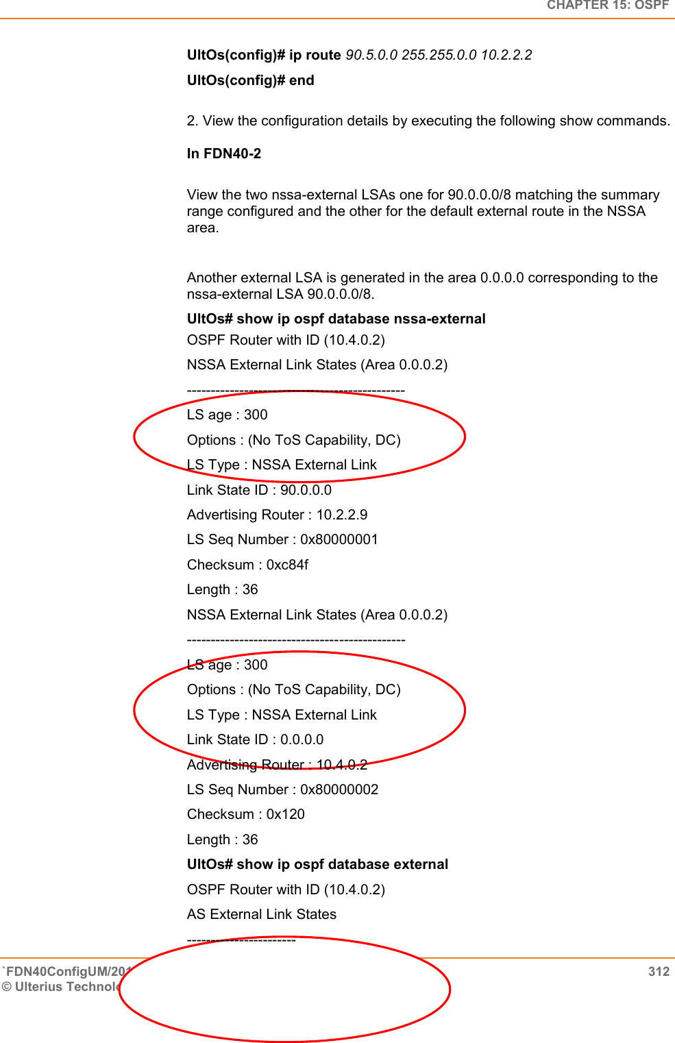   CHAPTER 15: OSPF `FDN40ConfigUM/20160505  312 © Ulterius Technologies, LLC 2016. Confidential &amp; Proprietary.   UltOs(config)# ip route 90.5.0.0 255.255.0.0 10.2.2.2  UltOs(config)# end  2. View the configuration details by executing the following show commands.   In FDN40-2   View the two nssa-external LSAs one for 90.0.0.0/8 matching the summary range configured and the other for the default external route in the NSSA area.   Another external LSA is generated in the area 0.0.0.0 corresponding to the nssa-external LSA 90.0.0.0/8.  UltOs# show ip ospf database nssa-external OSPF Router with ID (10.4.0.2)  NSSA External Link States (Area 0.0.0.2) ----------------------------------------------  LS age : 300  Options : (No ToS Capability, DC)  LS Type : NSSA External Link  Link State ID : 90.0.0.0  Advertising Router : 10.2.2.9  LS Seq Number : 0x80000001  Checksum : 0xc84f  Length : 36 NSSA External Link States (Area 0.0.0.2)  ----------------------------------------------  LS age : 300  Options : (No ToS Capability, DC)  LS Type : NSSA External Link  Link State ID : 0.0.0.0  Advertising Router : 10.4.0.2  LS Seq Number : 0x80000002  Checksum : 0x120  Length : 36 UltOs# show ip ospf database external OSPF Router with ID (10.4.0.2)  AS External Link States  ----------------------- 