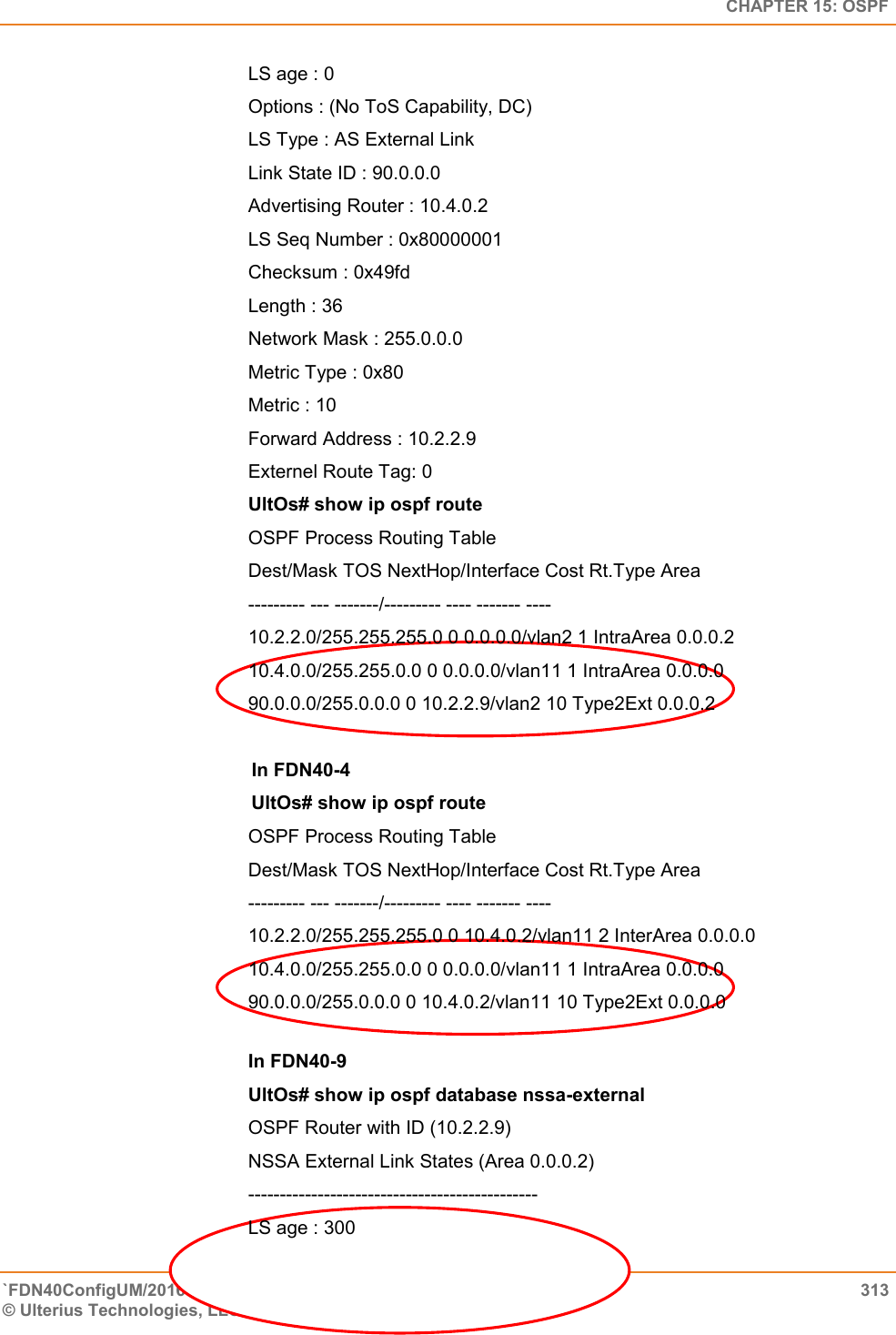   CHAPTER 15: OSPF `FDN40ConfigUM/20160505  313 © Ulterius Technologies, LLC 2016. Confidential &amp; Proprietary.   LS age : 0  Options : (No ToS Capability, DC)  LS Type : AS External Link  Link State ID : 90.0.0.0  Advertising Router : 10.4.0.2  LS Seq Number : 0x80000001  Checksum : 0x49fd  Length : 36  Network Mask : 255.0.0.0  Metric Type : 0x80  Metric : 10  Forward Address : 10.2.2.9  Externel Route Tag: 0 UltOs# show ip ospf route OSPF Process Routing Table  Dest/Mask TOS NextHop/Interface Cost Rt.Type Area  --------- --- -------/--------- ---- ------- ----  10.2.2.0/255.255.255.0 0 0.0.0.0/vlan2 1 IntraArea 0.0.0.2  10.4.0.0/255.255.0.0 0 0.0.0.0/vlan11 1 IntraArea 0.0.0.0  90.0.0.0/255.0.0.0 0 10.2.2.9/vlan2 10 Type2Ext 0.0.0.2           In FDN40-4             UltOs# show ip ospf route OSPF Process Routing Table  Dest/Mask TOS NextHop/Interface Cost Rt.Type Area  --------- --- -------/--------- ---- ------- ----  10.2.2.0/255.255.255.0 0 10.4.0.2/vlan11 2 InterArea 0.0.0.0  10.4.0.0/255.255.0.0 0 0.0.0.0/vlan11 1 IntraArea 0.0.0.0  90.0.0.0/255.0.0.0 0 10.4.0.2/vlan11 10 Type2Ext 0.0.0.0        In FDN40-9  UltOs# show ip ospf database nssa-external OSPF Router with ID (10.2.2.9)  NSSA External Link States (Area 0.0.0.2)  ----------------------------------------------  LS age : 300  