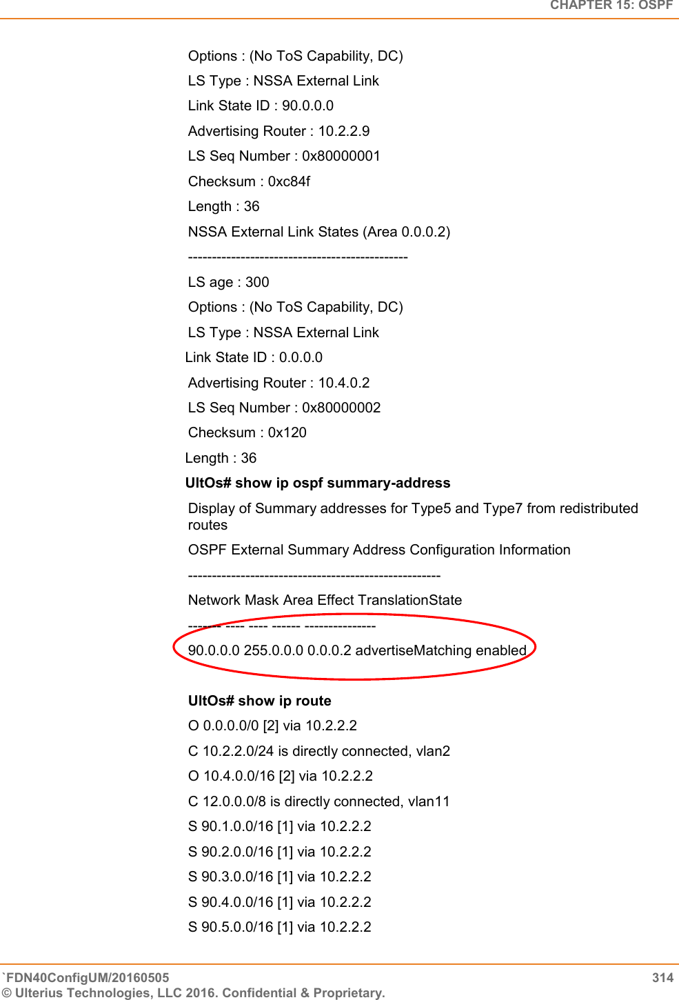   CHAPTER 15: OSPF `FDN40ConfigUM/20160505  314 © Ulterius Technologies, LLC 2016. Confidential &amp; Proprietary.   Options : (No ToS Capability, DC)  LS Type : NSSA External Link  Link State ID : 90.0.0.0  Advertising Router : 10.2.2.9  LS Seq Number : 0x80000001  Checksum : 0xc84f  Length : 36  NSSA External Link States (Area 0.0.0.2)  ----------------------------------------------  LS age : 300  Options : (No ToS Capability, DC)  LS Type : NSSA External Link  Link State ID : 0.0.0.0 Advertising Router : 10.4.0.2  LS Seq Number : 0x80000002  Checksum : 0x120  Length : 36 UltOs# show ip ospf summary-address Display of Summary addresses for Type5 and Type7 from redistributed routes  OSPF External Summary Address Configuration Information  -----------------------------------------------------  Network Mask Area Effect TranslationState  ------- ---- ---- ------ ---------------  90.0.0.0 255.0.0.0 0.0.0.2 advertiseMatching enabled  UltOs# show ip route O 0.0.0.0/0 [2] via 10.2.2.2  C 10.2.2.0/24 is directly connected, vlan2  O 10.4.0.0/16 [2] via 10.2.2.2  C 12.0.0.0/8 is directly connected, vlan11  S 90.1.0.0/16 [1] via 10.2.2.2  S 90.2.0.0/16 [1] via 10.2.2.2  S 90.3.0.0/16 [1] via 10.2.2.2  S 90.4.0.0/16 [1] via 10.2.2.2  S 90.5.0.0/16 [1] via 10.2.2.2    