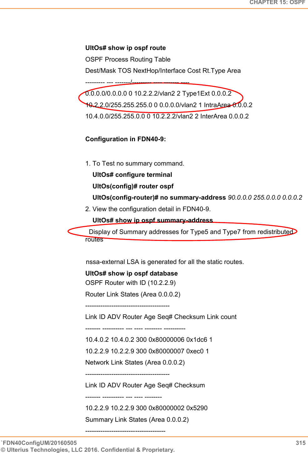   CHAPTER 15: OSPF `FDN40ConfigUM/20160505  315 © Ulterius Technologies, LLC 2016. Confidential &amp; Proprietary.     UltOs# show ip ospf route OSPF Process Routing Table  Dest/Mask TOS NextHop/Interface Cost Rt.Type Area  --------- --- -------/--------- ---- ------- ----  0.0.0.0/0.0.0.0 0 10.2.2.2/vlan2 2 Type1Ext 0.0.0.2  10.2.2.0/255.255.255.0 0 0.0.0.0/vlan2 1 IntraArea 0.0.0.2  10.4.0.0/255.255.0.0 0 10.2.2.2/vlan2 2 InterArea 0.0.0.2  Configuration in FDN40-9:  1. To Test no summary command.      UltOs# configure terminal      UltOs(config)# router ospf      UltOs(config-router)# no summary-address 90.0.0.0 255.0.0.0 0.0.0.2  2. View the configuration detail in FDN40-9.      UltOs# show ip ospf summary-address   Display of Summary addresses for Type5 and Type7 from redistributed routes                                                  nssa-external LSA is generated for all the static routes.  UltOs# show ip ospf database OSPF Router with ID (10.2.2.9)  Router Link States (Area 0.0.0.2)  ---------------------------------------  Link ID ADV Router Age Seq# Checksum Link count  ------- ---------- --- ---- -------- ----------  10.4.0.2 10.4.0.2 300 0x80000006 0x1dc6 1  10.2.2.9 10.2.2.9 300 0x80000007 0xec0 1  Network Link States (Area 0.0.0.2)  ---------------------------------------  Link ID ADV Router Age Seq# Checksum  ------- ---------- --- ---- --------  10.2.2.9 10.2.2.9 300 0x80000002 0x5290  Summary Link States (Area 0.0.0.2)  ------------------------------------- 