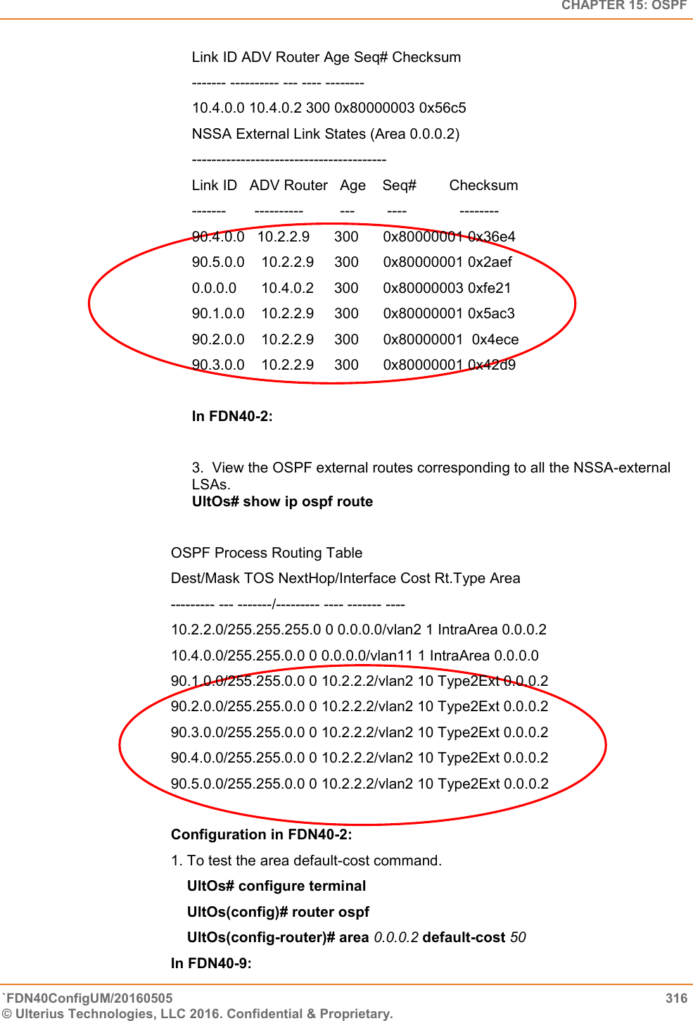   CHAPTER 15: OSPF `FDN40ConfigUM/20160505  316 © Ulterius Technologies, LLC 2016. Confidential &amp; Proprietary.   Link ID ADV Router Age Seq# Checksum  ------- ---------- --- ---- --------  10.4.0.0 10.4.0.2 300 0x80000003 0x56c5  NSSA External Link States (Area 0.0.0.2)  ----------------------------------------  Link ID   ADV Router   Age    Seq#        Checksum  -------       ----------         ---        ----             --------  90.4.0.0   10.2.2.9      300      0x80000001 0x36e4  90.5.0.0    10.2.2.9     300      0x80000001 0x2aef  0.0.0.0      10.4.0.2     300      0x80000003 0xfe21  90.1.0.0    10.2.2.9     300      0x80000001 0x5ac3  90.2.0.0    10.2.2.9     300      0x80000001  0x4ece  90.3.0.0    10.2.2.9     300      0x80000001 0x42d9  In FDN40-2:  3.  View the OSPF external routes corresponding to all the NSSA-external      LSAs.  UltOs# show ip ospf route  OSPF Process Routing Table Dest/Mask TOS NextHop/Interface Cost Rt.Type Area  --------- --- -------/--------- ---- ------- ----  10.2.2.0/255.255.255.0 0 0.0.0.0/vlan2 1 IntraArea 0.0.0.2  10.4.0.0/255.255.0.0 0 0.0.0.0/vlan11 1 IntraArea 0.0.0.0  90.1.0.0/255.255.0.0 0 10.2.2.2/vlan2 10 Type2Ext 0.0.0.2  90.2.0.0/255.255.0.0 0 10.2.2.2/vlan2 10 Type2Ext 0.0.0.2  90.3.0.0/255.255.0.0 0 10.2.2.2/vlan2 10 Type2Ext 0.0.0.2  90.4.0.0/255.255.0.0 0 10.2.2.2/vlan2 10 Type2Ext 0.0.0.2  90.5.0.0/255.255.0.0 0 10.2.2.2/vlan2 10 Type2Ext 0.0.0.2  Configuration in FDN40-2:  1. To test the area default-cost command.      UltOs# configure terminal      UltOs(config)# router ospf      UltOs(config-router)# area 0.0.0.2 default-cost 50  In FDN40-9:  