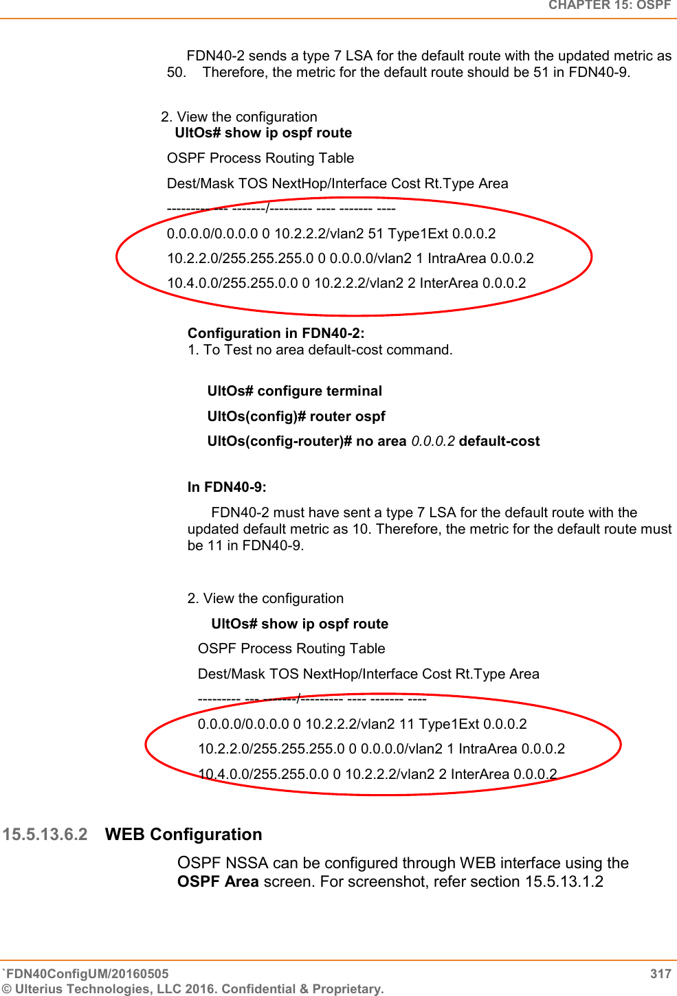   CHAPTER 15: OSPF `FDN40ConfigUM/20160505  317 © Ulterius Technologies, LLC 2016. Confidential &amp; Proprietary.        FDN40-2 sends a type 7 LSA for the default route with the updated metric as 50.    Therefore, the metric for the default route should be 51 in FDN40-9.                                          2. View the configuration    UltOs# show ip ospf route OSPF Process Routing Table  Dest/Mask TOS NextHop/Interface Cost Rt.Type Area  --------- --- -------/--------- ---- ------- ----  0.0.0.0/0.0.0.0 0 10.2.2.2/vlan2 51 Type1Ext 0.0.0.2  10.2.2.0/255.255.255.0 0 0.0.0.0/vlan2 1 IntraArea 0.0.0.2  10.4.0.0/255.255.0.0 0 10.2.2.2/vlan2 2 InterArea 0.0.0.2  Configuration in FDN40-2:  1. To Test no area default-cost command.        UltOs# configure terminal       UltOs(config)# router ospf       UltOs(config-router)# no area 0.0.0.2 default-cost   In FDN40-9:       FDN40-2 must have sent a type 7 LSA for the default route with the updated default metric as 10. Therefore, the metric for the default route must be 11 in FDN40-9.  2. View the configuration        UltOs# show ip ospf route OSPF Process Routing Table  Dest/Mask TOS NextHop/Interface Cost Rt.Type Area  --------- --- -------/--------- ---- ------- ----  0.0.0.0/0.0.0.0 0 10.2.2.2/vlan2 11 Type1Ext 0.0.0.2  10.2.2.0/255.255.255.0 0 0.0.0.0/vlan2 1 IntraArea 0.0.0.2  10.4.0.0/255.255.0.0 0 10.2.2.2/vlan2 2 InterArea 0.0.0.2  15.5.13.6.2 WEB Configuration OSPF NSSA can be configured through WEB interface using the OSPF Area screen. For screenshot, refer section 15.5.13.1.2 