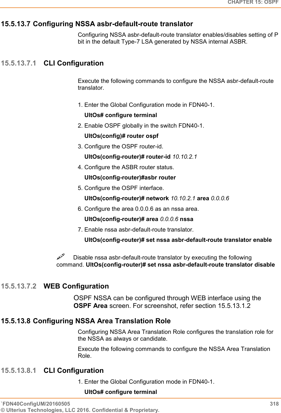   CHAPTER 15: OSPF `FDN40ConfigUM/20160505  318 © Ulterius Technologies, LLC 2016. Confidential &amp; Proprietary.   15.5.13.7 Configuring NSSA asbr-default-route translator Configuring NSSA asbr-default-route translator enables/disables setting of P bit in the default Type-7 LSA generated by NSSA internal ASBR.   15.5.13.7.1 CLI Configuration  Execute the following commands to configure the NSSA asbr-default-route translator.   1. Enter the Global Configuration mode in FDN40-1.      UltOs# configure terminal  2. Enable OSPF globally in the switch FDN40-1.      UltOs(config)# router ospf  3. Configure the OSPF router-id.      UltOs(config-router)# router-id 10.10.2.1  4. Configure the ASBR router status.      UltOs(config-router)#asbr router  5. Configure the OSPF interface.      UltOs(config-router)# network 10.10.2.1 area 0.0.0.6  6. Configure the area 0.0.0.6 as an nssa area.      UltOs(config-router)# area 0.0.0.6 nssa  7. Enable nssa asbr-default-route translator.      UltOs(config-router)# set nssa asbr-default-route translator enable Disable nssa asbr-default-route translator by executing the following command. UltOs(config-router)# set nssa asbr-default-route translator disable   15.5.13.7.2 WEB Configuration OSPF NSSA can be configured through WEB interface using the OSPF Area screen. For screenshot, refer section 15.5.13.1.2 15.5.13.8 Configuring NSSA Area Translation Role Configuring NSSA Area Translation Role configures the translation role for the NSSA as always or candidate.  Execute the following commands to configure the NSSA Area Translation Role. 15.5.13.8.1 CLI Configuration 1. Enter the Global Configuration mode in FDN40-1.      UltOs# configure terminal  