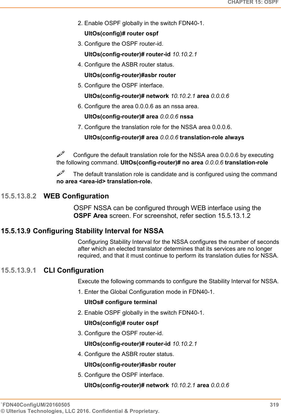   CHAPTER 15: OSPF `FDN40ConfigUM/20160505  319 © Ulterius Technologies, LLC 2016. Confidential &amp; Proprietary.   2. Enable OSPF globally in the switch FDN40-1.      UltOs(config)# router ospf  3. Configure the OSPF router-id.      UltOs(config-router)# router-id 10.10.2.1  4. Configure the ASBR router status.      UltOs(config-router)#asbr router  5. Configure the OSPF interface.      UltOs(config-router)# network 10.10.2.1 area 0.0.0.6  6. Configure the area 0.0.0.6 as an nssa area.      UltOs(config-router)# area 0.0.0.6 nssa  7. Configure the translation role for the NSSA area 0.0.0.6.      UltOs(config-router)# area 0.0.0.6 translation-role always Configure the default translation role for the NSSA area 0.0.0.6 by executing the following command. UltOs(config-router)# no area 0.0.0.6 translation-role  The default translation role is candidate and is configured using the command no area &lt;area-id&gt; translation-role.  15.5.13.8.2 WEB Configuration OSPF NSSA can be configured through WEB interface using the OSPF Area screen. For screenshot, refer section 15.5.13.1.2 15.5.13.9 Configuring Stability Interval for NSSA Configuring Stability Interval for the NSSA configures the number of seconds after which an elected translator determines that its services are no longer required, and that it must continue to perform its translation duties for NSSA.  15.5.13.9.1 CLI Configuration Execute the following commands to configure the Stability Interval for NSSA.  1. Enter the Global Configuration mode in FDN40-1.      UltOs# configure terminal  2. Enable OSPF globally in the switch FDN40-1.      UltOs(config)# router ospf  3. Configure the OSPF router-id.      UltOs(config-router)# router-id 10.10.2.1  4. Configure the ASBR router status.      UltOs(config-router)#asbr router  5. Configure the OSPF interface.      UltOs(config-router)# network 10.10.2.1 area 0.0.0.6  