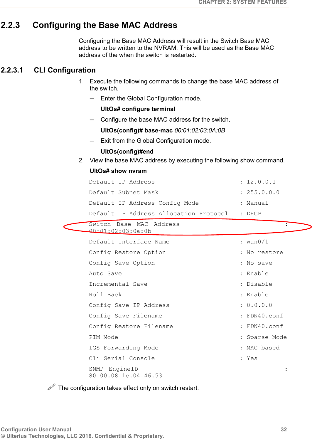   CHAPTER 2: SYSTEM FEATURES Configuration User Manual  32 © Ulterius Technologies, LLC 2016. Confidential &amp; Proprietary. 2.2.3  Configuring the Base MAC Address Configuring the Base MAC Address will result in the Switch Base MAC address to be written to the NVRAM. This will be used as the Base MAC address of the when the switch is restarted. 2.2.3.1  CLI Configuration 1.  Execute the following commands to change the base MAC address of the switch.  Enter the Global Configuration mode. UltOs# configure terminal  Configure the base MAC address for the switch. UltOs(config)# base-mac 00:01:02:03:0A:0B  Exit from the Global Configuration mode. UltOs(config)#end 2.  View the base MAC address by executing the following show command. UltOs# show nvram Default IP Address                       : 12.0.0.1 Default Subnet Mask                      : 255.0.0.0 Default IP Address Config Mode           : Manual Default IP Address Allocation Protocol   : DHCP Switch  Base  MAC  Address                                    : 00:01:02:03:0a:0b Default Interface Name                   : wan0/1 Config Restore Option                    : No restore Config Save Option                       : No save Auto Save                                : Enable Incremental Save                         : Disable Roll Back                                : Enable Config Save IP Address                   : 0.0.0.0 Config Save Filename                     : FDN40.conf Config Restore Filename                  : FDN40.conf PIM Mode                                 : Sparse Mode IGS Forwarding Mode                      : MAC based Cli Serial Console                       : Yes SNMP  EngineID                                                        : 80.00.08.1c.04.46.53  The configuration takes effect only on switch restart. 