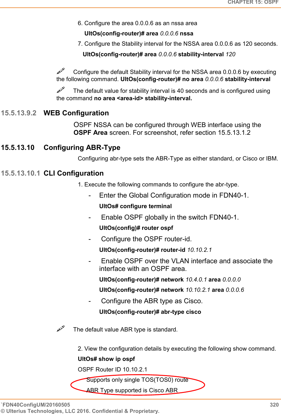   CHAPTER 15: OSPF `FDN40ConfigUM/20160505  320 © Ulterius Technologies, LLC 2016. Confidential &amp; Proprietary.   6. Configure the area 0.0.0.6 as an nssa area      UltOs(config-router)# area 0.0.0.6 nssa  7. Configure the Stability interval for the NSSA area 0.0.0.6 as 120 seconds.     UltOs(config-router)# area 0.0.0.6 stability-interval 120 Configure the default Stability interval for the NSSA area 0.0.0.6 by executing the following command. UltOs(config-router)# no area 0.0.0.6 stability-interval  The default value for stability interval is 40 seconds and is configured using the command no area &lt;area-id&gt; stability-interval.  15.5.13.9.2 WEB Configuration OSPF NSSA can be configured through WEB interface using the OSPF Area screen. For screenshot, refer section 15.5.13.1.2 15.5.13.10  Configuring ABR-Type  Configuring abr-type sets the ABR-Type as either standard, or Cisco or IBM.  15.5.13.10.1 CLI Configuration 1. Execute the following commands to configure the abr-type.  -  Enter the Global Configuration mode in FDN40-1.  UltOs# configure terminal  -   Enable OSPF globally in the switch FDN40-1.  UltOs(config)# router ospf  -   Configure the OSPF router-id.  UltOs(config-router)# router-id 10.10.2.1  -   Enable OSPF over the VLAN interface and associate the interface with an OSPF area.  UltOs(config-router)# network 10.4.0.1 area 0.0.0.0  UltOs(config-router)# network 10.10.2.1 area 0.0.0.6  -   Configure the ABR type as Cisco.  UltOs(config-router)# abr-type cisco The default value ABR type is standard.   2. View the configuration details by executing the following show command.  UltOs# show ip ospf  OSPF Router ID 10.10.2.1  Supports only single TOS(TOS0) route  ABR Type supported is Cisco ABR  