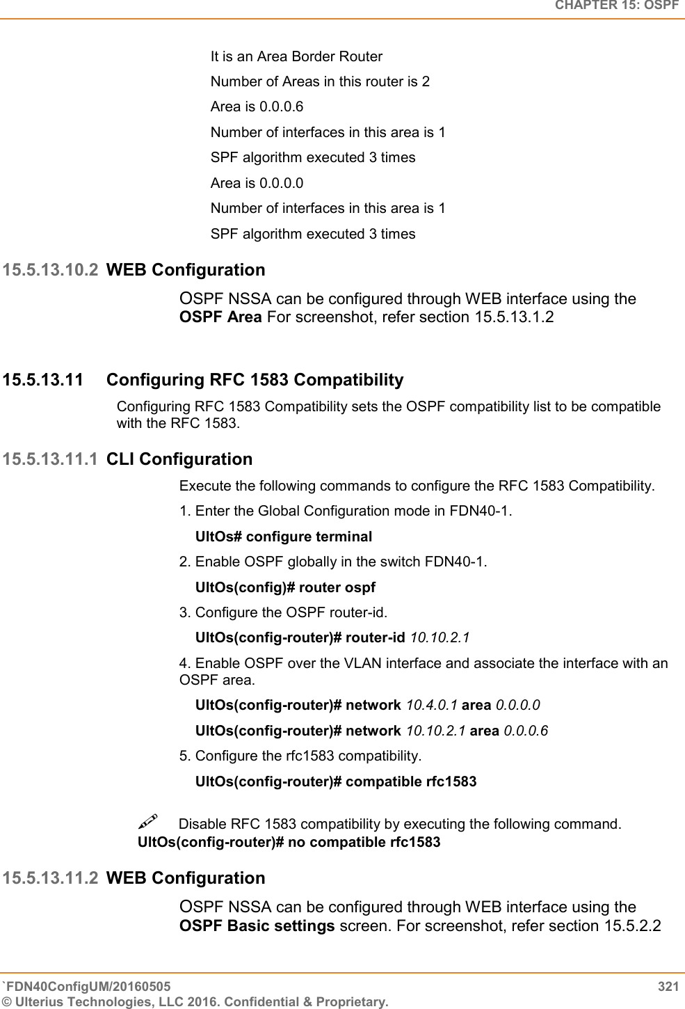   CHAPTER 15: OSPF `FDN40ConfigUM/20160505  321 © Ulterius Technologies, LLC 2016. Confidential &amp; Proprietary.   It is an Area Border Router  Number of Areas in this router is 2  Area is 0.0.0.6  Number of interfaces in this area is 1  SPF algorithm executed 3 times  Area is 0.0.0.0  Number of interfaces in this area is 1  SPF algorithm executed 3 times 15.5.13.10.2 WEB Configuration OSPF NSSA can be configured through WEB interface using the OSPF Area For screenshot, refer section 15.5.13.1.2  15.5.13.11  Configuring RFC 1583 Compatibility  Configuring RFC 1583 Compatibility sets the OSPF compatibility list to be compatible with the RFC 1583. 15.5.13.11.1 CLI Configuration Execute the following commands to configure the RFC 1583 Compatibility.  1. Enter the Global Configuration mode in FDN40-1.      UltOs# configure terminal  2. Enable OSPF globally in the switch FDN40-1.      UltOs(config)# router ospf  3. Configure the OSPF router-id.      UltOs(config-router)# router-id 10.10.2.1  4. Enable OSPF over the VLAN interface and associate the interface with an OSPF area.      UltOs(config-router)# network 10.4.0.1 area 0.0.0.0      UltOs(config-router)# network 10.10.2.1 area 0.0.0.6  5. Configure the rfc1583 compatibility.      UltOs(config-router)# compatible rfc1583 Disable RFC 1583 compatibility by executing the following command. UltOs(config-router)# no compatible rfc1583  15.5.13.11.2 WEB Configuration OSPF NSSA can be configured through WEB interface using the OSPF Basic settings screen. For screenshot, refer section 15.5.2.2 