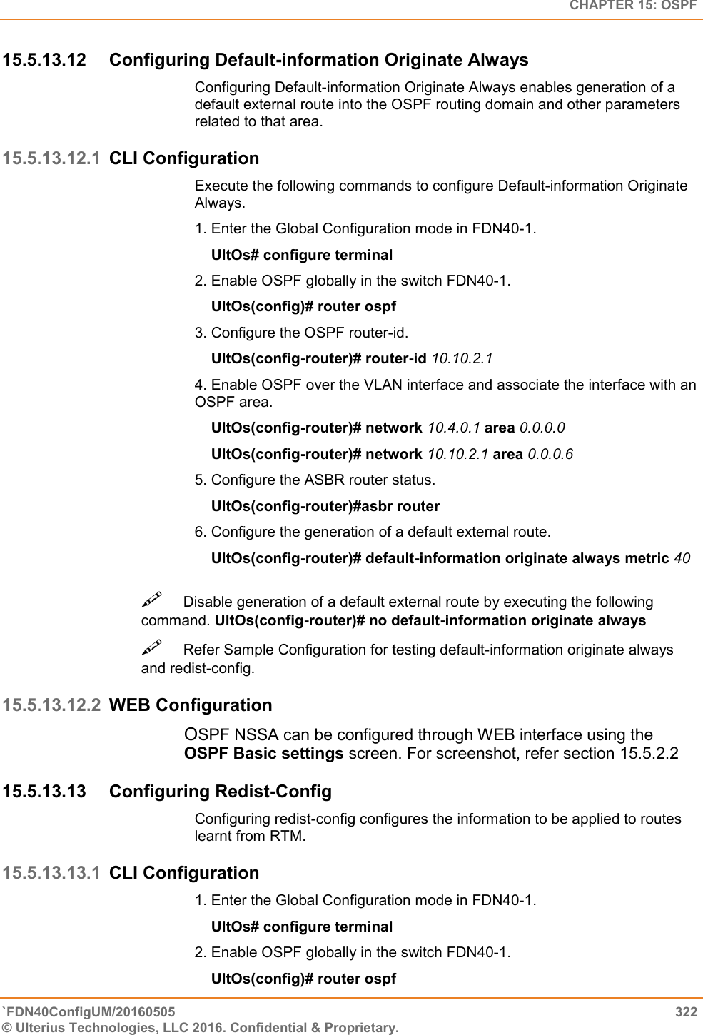   CHAPTER 15: OSPF `FDN40ConfigUM/20160505  322 © Ulterius Technologies, LLC 2016. Confidential &amp; Proprietary.   15.5.13.12  Configuring Default-information Originate Always Configuring Default-information Originate Always enables generation of a default external route into the OSPF routing domain and other parameters related to that area.  15.5.13.12.1 CLI Configuration Execute the following commands to configure Default-information Originate Always.  1. Enter the Global Configuration mode in FDN40-1.      UltOs# configure terminal  2. Enable OSPF globally in the switch FDN40-1.      UltOs(config)# router ospf  3. Configure the OSPF router-id.      UltOs(config-router)# router-id 10.10.2.1  4. Enable OSPF over the VLAN interface and associate the interface with an OSPF area.      UltOs(config-router)# network 10.4.0.1 area 0.0.0.0      UltOs(config-router)# network 10.10.2.1 area 0.0.0.6  5. Configure the ASBR router status.      UltOs(config-router)#asbr router  6. Configure the generation of a default external route.      UltOs(config-router)# default-information originate always metric 40 Disable generation of a default external route by executing the following command. UltOs(config-router)# no default-information originate always  Refer Sample Configuration for testing default-information originate always and redist-config.  15.5.13.12.2 WEB Configuration OSPF NSSA can be configured through WEB interface using the OSPF Basic settings screen. For screenshot, refer section 15.5.2.2 15.5.13.13  Configuring Redist-Config Configuring redist-config configures the information to be applied to routes learnt from RTM.  15.5.13.13.1 CLI Configuration 1. Enter the Global Configuration mode in FDN40-1.      UltOs# configure terminal  2. Enable OSPF globally in the switch FDN40-1.      UltOs(config)# router ospf  