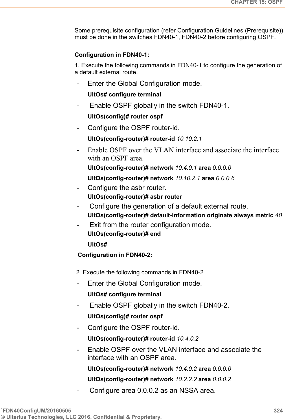   CHAPTER 15: OSPF `FDN40ConfigUM/20160505  324 © Ulterius Technologies, LLC 2016. Confidential &amp; Proprietary.     Some prerequisite configuration (refer Configuration Guidelines (Prerequisite)) must be done in the switches FDN40-1, FDN40-2 before configuring OSPF.   Configuration in FDN40-1:  1. Execute the following commands in FDN40-1 to configure the generation of a default external route.  -  Enter the Global Configuration mode.  UltOs# configure terminal  -   Enable OSPF globally in the switch FDN40-1.  UltOs(config)# router ospf  -  Configure the OSPF router-id.  UltOs(config-router)# router-id 10.10.2.1 -  Enable OSPF over the VLAN interface and associate the interface with an OSPF area.  UltOs(config-router)# network 10.4.0.1 area 0.0.0.0  UltOs(config-router)# network 10.10.2.1 area 0.0.0.6  -  Configure the asbr router.  UltOs(config-router)# asbr router  -   Configure the generation of a default external route.  UltOs(config-router)# default-information originate always metric 40  -   Exit from the router configuration mode.  UltOs(config-router)# end        UltOs# Configuration in FDN40-2:                                               2. Execute the following commands in FDN40-2  -  Enter the Global Configuration mode.  UltOs# configure terminal  -   Enable OSPF globally in the switch FDN40-2.  UltOs(config)# router ospf  -  Configure the OSPF router-id.  UltOs(config-router)# router-id 10.4.0.2  -  Enable OSPF over the VLAN interface and associate the interface with an OSPF area.  UltOs(config-router)# network 10.4.0.2 area 0.0.0.0  UltOs(config-router)# network 10.2.2.2 area 0.0.0.2  -   Configure area 0.0.0.2 as an NSSA area.  