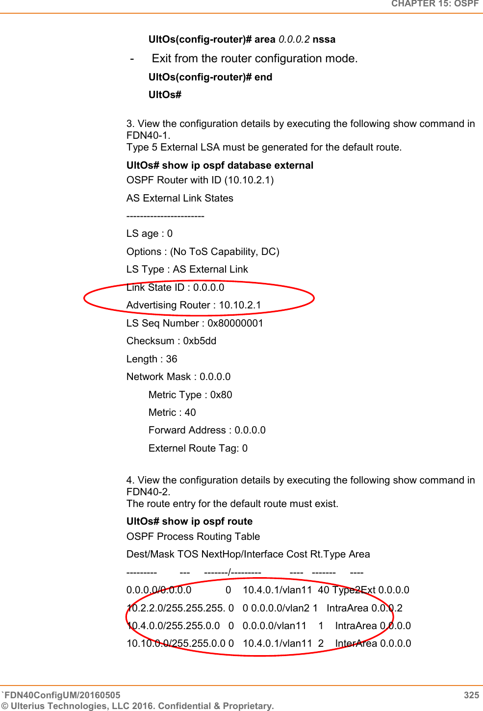   CHAPTER 15: OSPF `FDN40ConfigUM/20160505  325 © Ulterius Technologies, LLC 2016. Confidential &amp; Proprietary.   UltOs(config-router)# area 0.0.0.2 nssa  -   Exit from the router configuration mode.  UltOs(config-router)# end  UltOs#  3. View the configuration details by executing the following show command in FDN40-1.  Type 5 External LSA must be generated for the default route.  UltOs# show ip ospf database external OSPF Router with ID (10.10.2.1)  AS External Link States  -----------------------  LS age : 0  Options : (No ToS Capability, DC)  LS Type : AS External Link Link State ID : 0.0.0.0  Advertising Router : 10.10.2.1  LS Seq Number : 0x80000001  Checksum : 0xb5dd  Length : 36  Network Mask : 0.0.0.0  Metric Type : 0x80  Metric : 40  Forward Address : 0.0.0.0  Externel Route Tag: 0  4. View the configuration details by executing the following show command in FDN40-2.  The route entry for the default route must exist.  UltOs# show ip ospf route OSPF Process Routing Table  Dest/Mask TOS NextHop/Interface Cost Rt.Type Area  ---------        ---     -------/---------          ----   -------     ----  0.0.0.0/0.0.0.0            0    10.4.0.1/vlan11  40 Type2Ext 0.0.0.0  10.2.2.0/255.255.255. 0   0 0.0.0.0/vlan2 1   IntraArea 0.0.0.2  10.4.0.0/255.255.0.0   0   0.0.0.0/vlan11    1    IntraArea 0.0.0.0  10.10.0.0/255.255.0.0 0   10.4.0.1/vlan11  2    InterArea 0.0.0.0  