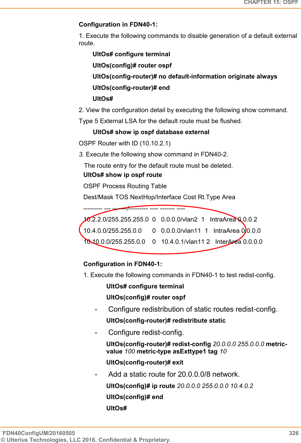   CHAPTER 15: OSPF `FDN40ConfigUM/20160505  326 © Ulterius Technologies, LLC 2016. Confidential &amp; Proprietary.   Configuration in FDN40-1:  1. Execute the following commands to disable generation of a default external route.  UltOs# configure terminal  UltOs(config)# router ospf  UltOs(config-router)# no default-information originate always  UltOs(config-router)# end  UltOs#  2. View the configuration detail by executing the following show command.  Type 5 External LSA for the default route must be flushed.          UltOs# show ip ospf database external  OSPF Router with ID (10.10.2.1)  3. Execute the following show command in FDN40-2.     The route entry for the default route must be deleted. UltOs# show ip ospf route  OSPF Process Routing Table  Dest/Mask TOS NextHop/Interface Cost Rt.Type Area  --------- --- -------/--------- ---- ------- ----  10.2.2.0/255.255.255.0  0   0.0.0.0/vlan2  1   IntraArea 0.0.0.2  10.4.0.0/255.255.0.0      0   0.0.0.0/vlan11  1   IntraArea 0.0.0.0  10.10.0.0/255.255.0.0    0   10.4.0.1/vlan11 2   InterArea 0.0.0.0  Configuration in FDN40-1:  1. Execute the following commands in FDN40-1 to test redist-config.  UltOs# configure terminal  UltOs(config)# router ospf  -   Configure redistribution of static routes redist-config.  UltOs(config-router)# redistribute static  -   Configure redist-config.  UltOs(config-router)# redist-config 20.0.0.0 255.0.0.0 metric-value 100 metric-type asExttype1 tag 10  UltOs(config-router)# exit  -   Add a static route for 20.0.0.0/8 network.  UltOs(config)# ip route 20.0.0.0 255.0.0.0 10.4.0.2  UltOs(config)# end  UltOs#  