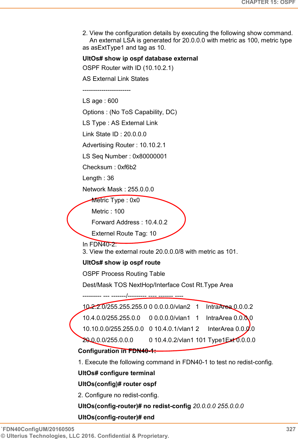   CHAPTER 15: OSPF `FDN40ConfigUM/20160505  327 © Ulterius Technologies, LLC 2016. Confidential &amp; Proprietary.    2. View the configuration details by executing the following show command.      An external LSA is generated for 20.0.0.0 with metric as 100, metric type as asExtType1 and tag as 10.  UltOs# show ip ospf database external OSPF Router with ID (10.10.2.1)  AS External Link States  -----------------------  LS age : 600  Options : (No ToS Capability, DC)  LS Type : AS External Link  Link State ID : 20.0.0.0  Advertising Router : 10.10.2.1  LS Seq Number : 0x80000001  Checksum : 0xf6b2  Length : 36 Network Mask : 255.0.0.0  Metric Type : 0x0  Metric : 100  Forward Address : 10.4.0.2  Externel Route Tag: 10 In FDN40-2:  3. View the external route 20.0.0.0/8 with metric as 101.  UltOs# show ip ospf route OSPF Process Routing Table  Dest/Mask TOS NextHop/Interface Cost Rt.Type Area  --------- --- -------/--------- ---- ------- ----  10.2.2.0/255.255.255.0 0 0.0.0.0/vlan2   1    IntraArea 0.0.0.2  10.4.0.0/255.255.0.0     0 0.0.0.0/vlan1   1    IntraArea 0.0.0.0  10.10.0.0/255.255.0.0   0 10.4.0.1/vlan1 2     InterArea 0.0.0.0  20.0.0.0/255.0.0.0         0 10.4.0.2/vlan1 101 Type1Ext 0.0.0.0 Configuration in FDN40-1:  1. Execute the following command in FDN40-1 to test no redist-config.  UltOs# configure terminal  UltOs(config)# router ospf  2. Configure no redist-config.  UltOs(config-router)# no redist-config 20.0.0.0 255.0.0.0  UltOs(config-router)# end  