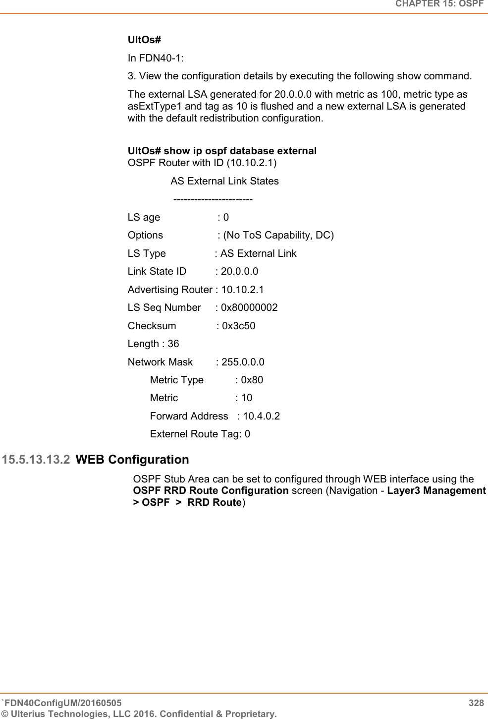   CHAPTER 15: OSPF `FDN40ConfigUM/20160505  328 © Ulterius Technologies, LLC 2016. Confidential &amp; Proprietary.   UltOs#  In FDN40-1:  3. View the configuration details by executing the following show command.  The external LSA generated for 20.0.0.0 with metric as 100, metric type as asExtType1 and tag as 10 is flushed and a new external LSA is generated with the default redistribution configuration.  UltOs# show ip ospf database external  OSPF Router with ID (10.10.2.1)                 AS External Link States                  -----------------------  LS age                    : 0  Options                   : (No ToS Capability, DC)  LS Type                 : AS External Link  Link State ID          : 20.0.0.0 Advertising Router : 10.10.2.1  LS Seq Number     : 0x80000002  Checksum              : 0x3c50  Length : 36  Network Mask        : 255.0.0.0  Metric Type           : 0x80  Metric                    : 10  Forward Address   : 10.4.0.2  Externel Route Tag: 0 15.5.13.13.2 WEB Configuration OSPF Stub Area can be set to configured through WEB interface using the OSPF RRD Route Configuration screen (Navigation - Layer3 Management &gt; OSPF  &gt;  RRD Route) 