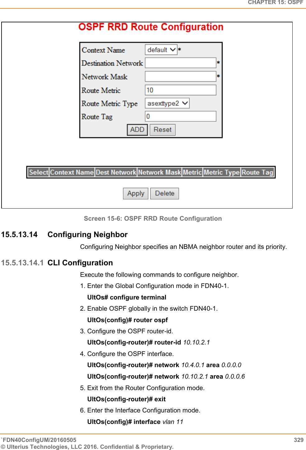   CHAPTER 15: OSPF `FDN40ConfigUM/20160505  329 © Ulterius Technologies, LLC 2016. Confidential &amp; Proprietary.    Screen 15-6: OSPF RRD Route Configuration 15.5.13.14  Configuring Neighbor Configuring Neighbor specifies an NBMA neighbor router and its priority.  15.5.13.14.1 CLI Configuration Execute the following commands to configure neighbor.  1. Enter the Global Configuration mode in FDN40-1.      UltOs# configure terminal  2. Enable OSPF globally in the switch FDN40-1.      UltOs(config)# router ospf  3. Configure the OSPF router-id.      UltOs(config-router)# router-id 10.10.2.1  4. Configure the OSPF interface.      UltOs(config-router)# network 10.4.0.1 area 0.0.0.0      UltOs(config-router)# network 10.10.2.1 area 0.0.0.6  5. Exit from the Router Configuration mode.      UltOs(config-router)# exit  6. Enter the Interface Configuration mode.      UltOs(config)# interface vlan 11  