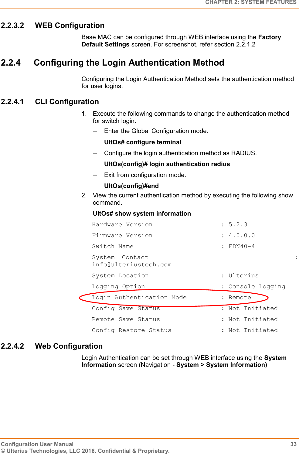   CHAPTER 2: SYSTEM FEATURES Configuration User Manual  33 © Ulterius Technologies, LLC 2016. Confidential &amp; Proprietary. 2.2.3.2  WEB Configuration Base MAC can be configured through WEB interface using the Factory Default Settings screen. For screenshot, refer section 2.2.1.2 2.2.4  Configuring the Login Authentication Method Configuring the Login Authentication Method sets the authentication method for user logins. 2.2.4.1  CLI Configuration 1.  Execute the following commands to change the authentication method for switch login.  Enter the Global Configuration mode. UltOs# configure terminal  Configure the login authentication method as RADIUS. UltOs(config)# login authentication radius  Exit from configuration mode. UltOs(config)#end 2.  View the current authentication method by executing the following show command. UltOs# show system information Hardware Version                  : 5.2.3 Firmware Version                  : 4.0.0.0 Switch Name                       : FDN40-4 System  Contact                                      : info@ulteriustech.com System Location                   : Ulterius Logging Option                    : Console Logging Login Authentication Mode         : Remote Config Save Status                : Not Initiated Remote Save Status                : Not Initiated Config Restore Status             : Not Initiated 2.2.4.2  Web Configuration Login Authentication can be set through WEB interface using the System Information screen (Navigation - System &gt; System Information) 