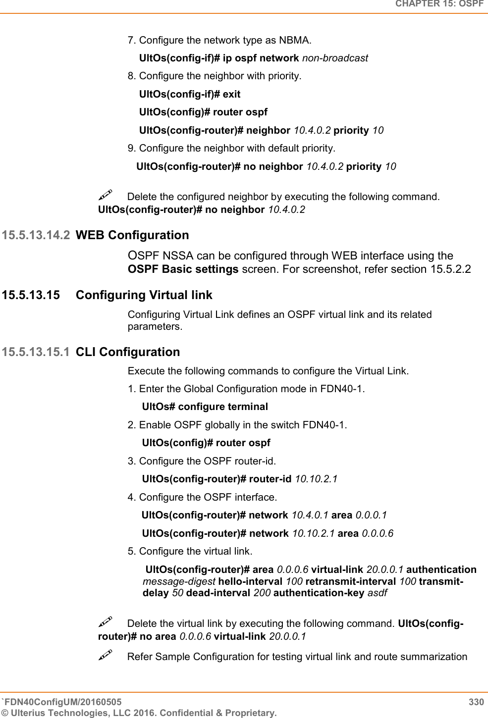   CHAPTER 15: OSPF `FDN40ConfigUM/20160505  330 © Ulterius Technologies, LLC 2016. Confidential &amp; Proprietary.   7. Configure the network type as NBMA.      UltOs(config-if)# ip ospf network non-broadcast  8. Configure the neighbor with priority.      UltOs(config-if)# exit      UltOs(config)# router ospf      UltOs(config-router)# neighbor 10.4.0.2 priority 10  9. Configure the neighbor with default priority.     UltOs(config-router)# no neighbor 10.4.0.2 priority 10  Delete the configured neighbor by executing the following command. UltOs(config-router)# no neighbor 10.4.0.2  15.5.13.14.2 WEB Configuration OSPF NSSA can be configured through WEB interface using the OSPF Basic settings screen. For screenshot, refer section 15.5.2.2 15.5.13.15  Configuring Virtual link Configuring Virtual Link defines an OSPF virtual link and its related parameters.  15.5.13.15.1 CLI Configuration Execute the following commands to configure the Virtual Link.  1. Enter the Global Configuration mode in FDN40-1.       UltOs# configure terminal  2. Enable OSPF globally in the switch FDN40-1.       UltOs(config)# router ospf  3. Configure the OSPF router-id.       UltOs(config-router)# router-id 10.10.2.1  4. Configure the OSPF interface.            UltOs(config-router)# network 10.4.0.1 area 0.0.0.1       UltOs(config-router)# network 10.10.2.1 area 0.0.0.6  5. Configure the virtual link.   UltOs(config-router)# area 0.0.0.6 virtual-link 20.0.0.1 authentication message-digest hello-interval 100 retransmit-interval 100 transmit-delay 50 dead-interval 200 authentication-key asdf Delete the virtual link by executing the following command. UltOs(config-router)# no area 0.0.0.6 virtual-link 20.0.0.1  Refer Sample Configuration for testing virtual link and route summarization  