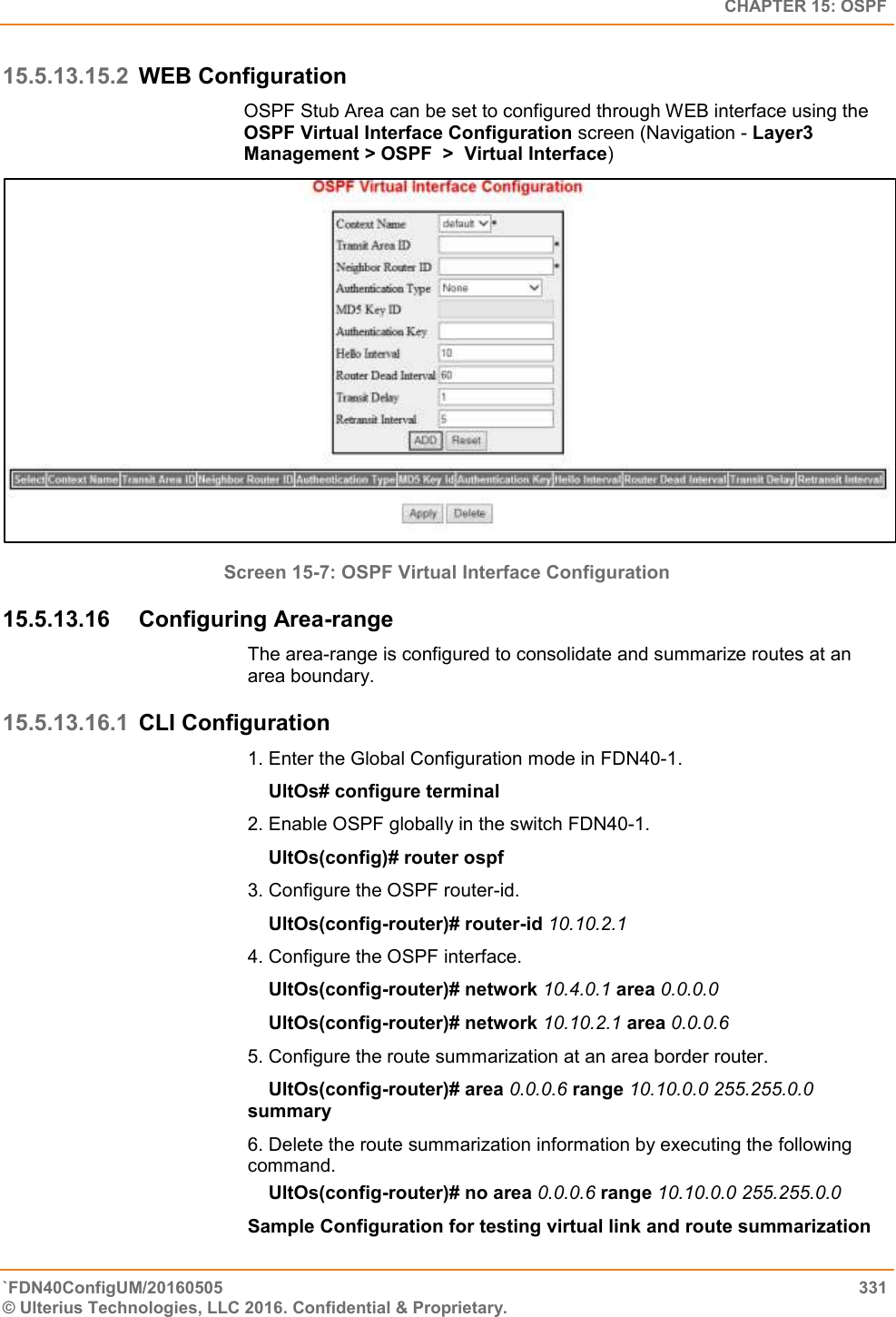   CHAPTER 15: OSPF `FDN40ConfigUM/20160505  331 © Ulterius Technologies, LLC 2016. Confidential &amp; Proprietary.   15.5.13.15.2 WEB Configuration OSPF Stub Area can be set to configured through WEB interface using the OSPF Virtual Interface Configuration screen (Navigation - Layer3 Management &gt; OSPF  &gt;  Virtual Interface)  Screen 15-7: OSPF Virtual Interface Configuration 15.5.13.16  Configuring Area-range The area-range is configured to consolidate and summarize routes at an area boundary.  15.5.13.16.1 CLI Configuration 1. Enter the Global Configuration mode in FDN40-1.      UltOs# configure terminal  2. Enable OSPF globally in the switch FDN40-1.      UltOs(config)# router ospf  3. Configure the OSPF router-id.      UltOs(config-router)# router-id 10.10.2.1  4. Configure the OSPF interface.      UltOs(config-router)# network 10.4.0.1 area 0.0.0.0      UltOs(config-router)# network 10.10.2.1 area 0.0.0.6  5. Configure the route summarization at an area border router.      UltOs(config-router)# area 0.0.0.6 range 10.10.0.0 255.255.0.0 summary  6. Delete the route summarization information by executing the following command.      UltOs(config-router)# no area 0.0.0.6 range 10.10.0.0 255.255.0.0  Sample Configuration for testing virtual link and route summarization 