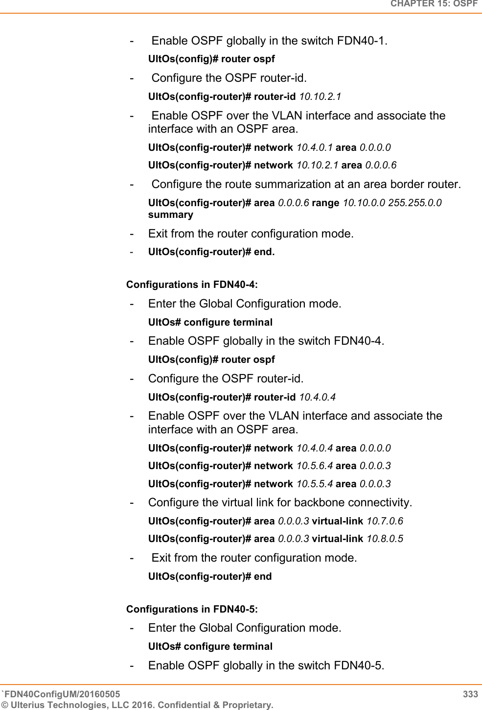   CHAPTER 15: OSPF `FDN40ConfigUM/20160505  333 © Ulterius Technologies, LLC 2016. Confidential &amp; Proprietary.   -   Enable OSPF globally in the switch FDN40-1.  UltOs(config)# router ospf  -   Configure the OSPF router-id.  UltOs(config-router)# router-id 10.10.2.1  -   Enable OSPF over the VLAN interface and associate the interface with an OSPF area.  UltOs(config-router)# network 10.4.0.1 area 0.0.0.0  UltOs(config-router)# network 10.10.2.1 area 0.0.0.6  -   Configure the route summarization at an area border router.  UltOs(config-router)# area 0.0.0.6 range 10.10.0.0 255.255.0.0 summary  -  Exit from the router configuration mode.  -  UltOs(config-router)# end.  Configurations in FDN40-4:  -  Enter the Global Configuration mode.  UltOs# configure terminal  -  Enable OSPF globally in the switch FDN40-4.  UltOs(config)# router ospf  -  Configure the OSPF router-id.  UltOs(config-router)# router-id 10.4.0.4  -  Enable OSPF over the VLAN interface and associate the interface with an OSPF area.  UltOs(config-router)# network 10.4.0.4 area 0.0.0.0  UltOs(config-router)# network 10.5.6.4 area 0.0.0.3  UltOs(config-router)# network 10.5.5.4 area 0.0.0.3  -  Configure the virtual link for backbone connectivity.  UltOs(config-router)# area 0.0.0.3 virtual-link 10.7.0.6  UltOs(config-router)# area 0.0.0.3 virtual-link 10.8.0.5  -   Exit from the router configuration mode.  UltOs(config-router)# end  Configurations in FDN40-5:  -  Enter the Global Configuration mode.  UltOs# configure terminal  -  Enable OSPF globally in the switch FDN40-5.  