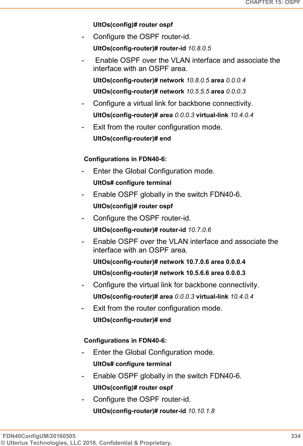  CHAPTER 15: OSPF `FDN40ConfigUM/20160505  334 © Ulterius Technologies, LLC 2016. Confidential &amp; Proprietary.   UltOs(config)# router ospf  -  Configure the OSPF router-id.  UltOs(config-router)# router-id 10.8.0.5  -   Enable OSPF over the VLAN interface and associate the  interface with an OSPF area.  UltOs(config-router)# network 10.8.0.5 area 0.0.0.4  UltOs(config-router)# network 10.5.5.5 area 0.0.0.3  -  Configure a virtual link for backbone connectivity.  UltOs(config-router)# area 0.0.0.3 virtual-link 10.4.0.4  -  Exit from the router configuration mode.  UltOs(config-router)# end  Configurations in FDN40-6:  -  Enter the Global Configuration mode.  UltOs# configure terminal  -  Enable OSPF globally in the switch FDN40-6.  UltOs(config)# router ospf  -  Configure the OSPF router-id.  UltOs(config-router)# router-id 10.7.0.6  -  Enable OSPF over the VLAN interface and associate the interface with an OSPF area.  UltOs(config-router)# network 10.7.0.6 area 0.0.0.4  UltOs(config-router)# network 10.5.6.6 area 0.0.0.3  -  Configure the virtual link for backbone connectivity.  UltOs(config-router)# area 0.0.0.3 virtual-link 10.4.0.4  -  Exit from the router configuration mode.  UltOs(config-router)# end  Configurations in FDN40-6:  -  Enter the Global Configuration mode.  UltOs# configure terminal  -  Enable OSPF globally in the switch FDN40-6.  UltOs(config)# router ospf  -  Configure the OSPF router-id.  UltOs(config-router)# router-id 10.10.1.8  