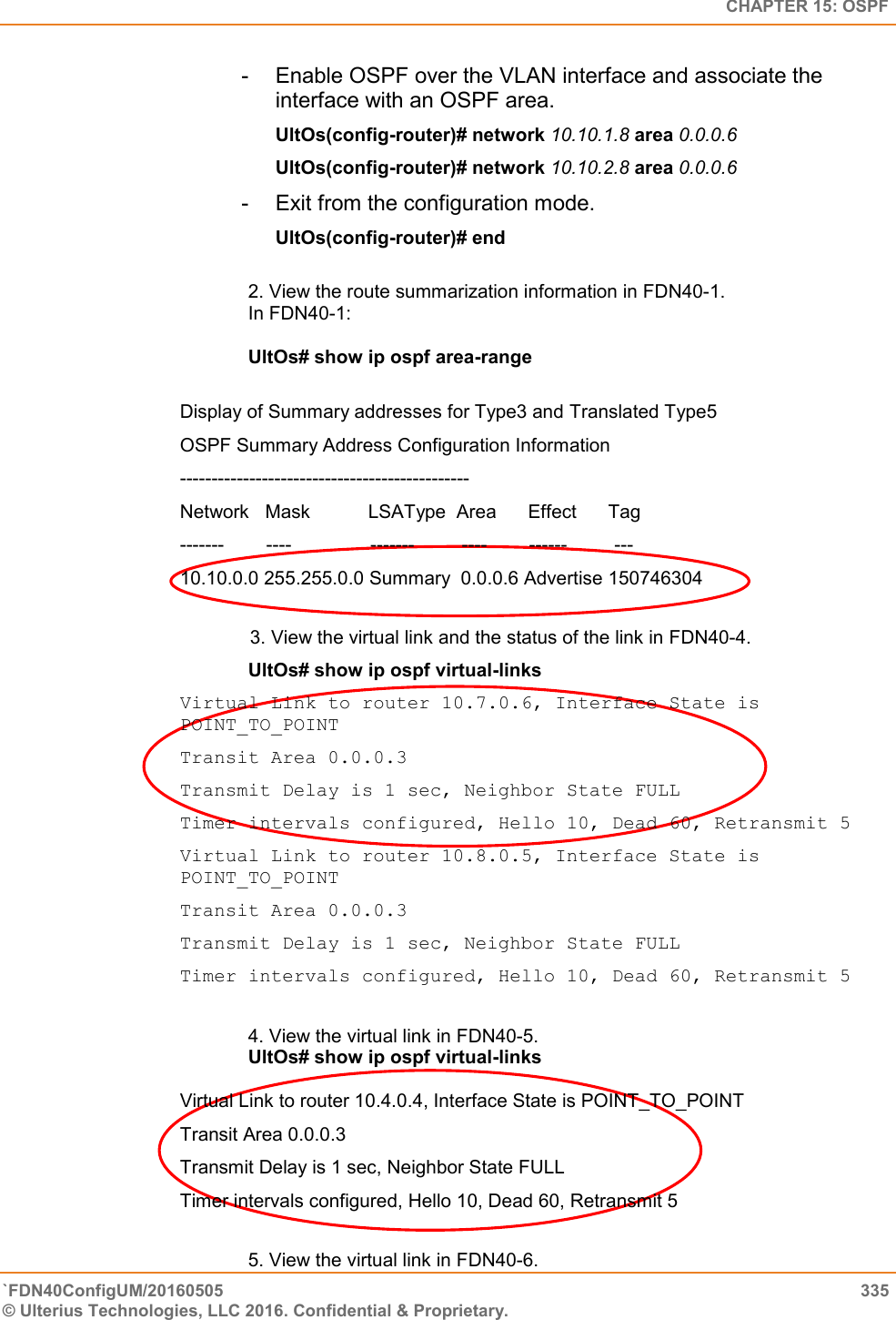   CHAPTER 15: OSPF `FDN40ConfigUM/20160505  335 © Ulterius Technologies, LLC 2016. Confidential &amp; Proprietary.   -  Enable OSPF over the VLAN interface and associate the interface with an OSPF area.  UltOs(config-router)# network 10.10.1.8 area 0.0.0.6  UltOs(config-router)# network 10.10.2.8 area 0.0.0.6  -  Exit from the configuration mode.  UltOs(config-router)# end  2. View the route summarization information in FDN40-1.  In FDN40-1:   UltOs# show ip ospf area-range   Display of Summary addresses for Type3 and Translated Type5  OSPF Summary Address Configuration Information  ----------------------------------------------  Network   Mask           LSAType  Area      Effect      Tag  -------        ----               -------         ----        ------         ---  10.10.0.0 255.255.0.0 Summary  0.0.0.6 Advertise 150746304                                                 3. View the virtual link and the status of the link in FDN40-4.  UltOs# show ip ospf virtual-links Virtual Link to router 10.7.0.6, Interface State is POINT_TO_POINT  Transit Area 0.0.0.3  Transmit Delay is 1 sec, Neighbor State FULL  Timer intervals configured, Hello 10, Dead 60, Retransmit 5  Virtual Link to router 10.8.0.5, Interface State is POINT_TO_POINT  Transit Area 0.0.0.3  Transmit Delay is 1 sec, Neighbor State FULL  Timer intervals configured, Hello 10, Dead 60, Retransmit 5  4. View the virtual link in FDN40-5.  UltOs# show ip ospf virtual-links   Virtual Link to router 10.4.0.4, Interface State is POINT_TO_POINT  Transit Area 0.0.0.3  Transmit Delay is 1 sec, Neighbor State FULL  Timer intervals configured, Hello 10, Dead 60, Retransmit 5  5. View the virtual link in FDN40-6.  