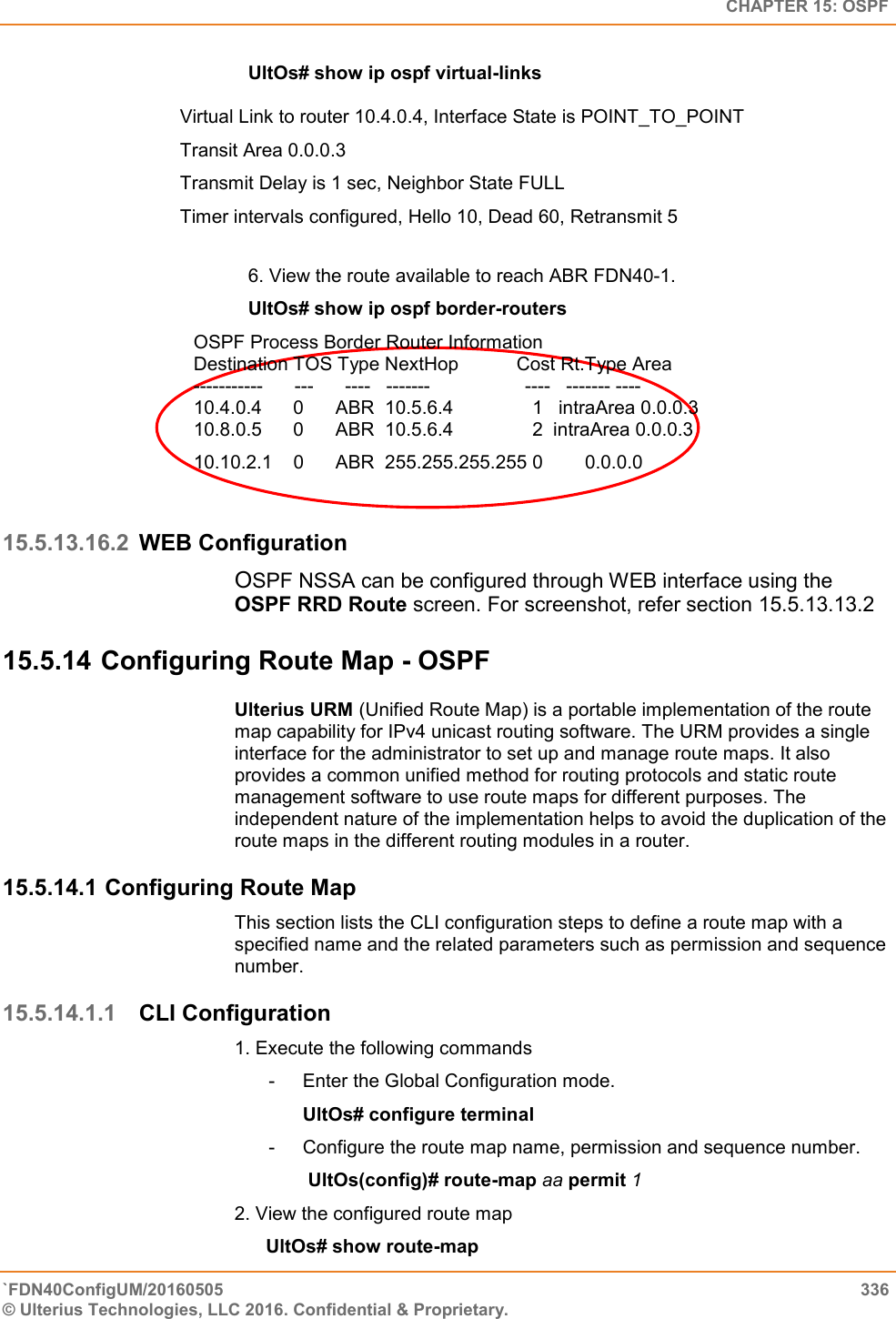   CHAPTER 15: OSPF `FDN40ConfigUM/20160505  336 © Ulterius Technologies, LLC 2016. Confidential &amp; Proprietary.   UltOs# show ip ospf virtual-links   Virtual Link to router 10.4.0.4, Interface State is POINT_TO_POINT  Transit Area 0.0.0.3  Transmit Delay is 1 sec, Neighbor State FULL Timer intervals configured, Hello 10, Dead 60, Retransmit 5  6. View the route available to reach ABR FDN40-1.  UltOs# show ip ospf border-routers OSPF Process Border Router Information  Destination TOS Type NextHop           Cost Rt.Type Area  -----------      ---      ----   -------                  ----   ------- ----  10.4.0.4      0      ABR  10.5.6.4               1   intraArea 0.0.0.3  10.8.0.5      0      ABR  10.5.6.4               2  intraArea 0.0.0.3  10.10.2.1    0      ABR  255.255.255.255 0        0.0.0.0  15.5.13.16.2 WEB Configuration OSPF NSSA can be configured through WEB interface using the OSPF RRD Route screen. For screenshot, refer section 15.5.13.13.2 15.5.14 Configuring Route Map - OSPF Ulterius URM (Unified Route Map) is a portable implementation of the route map capability for IPv4 unicast routing software. The URM provides a single interface for the administrator to set up and manage route maps. It also provides a common unified method for routing protocols and static route management software to use route maps for different purposes. The independent nature of the implementation helps to avoid the duplication of the route maps in the different routing modules in a router. 15.5.14.1 Configuring Route Map  This section lists the CLI configuration steps to define a route map with a specified name and the related parameters such as permission and sequence number.  15.5.14.1.1 CLI Configuration 1. Execute the following commands  -  Enter the Global Configuration mode.  UltOs# configure terminal  -  Configure the route map name, permission and sequence number.                UltOs(config)# route-map aa permit 1  2. View the configured route map        UltOs# show route-map  