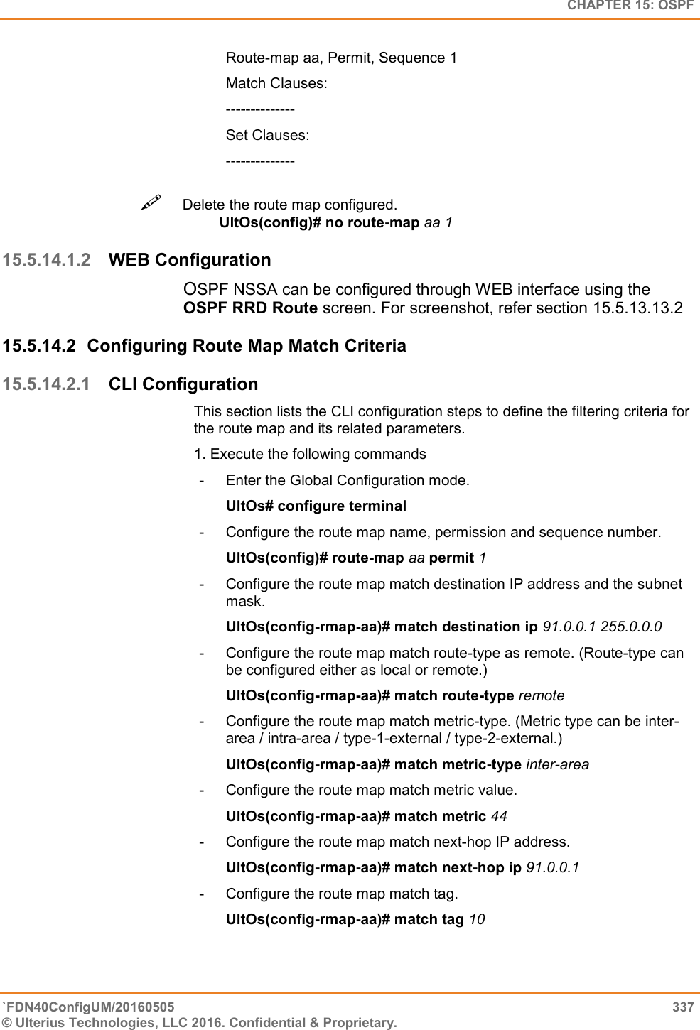   CHAPTER 15: OSPF `FDN40ConfigUM/20160505  337 © Ulterius Technologies, LLC 2016. Confidential &amp; Proprietary.   Route-map aa, Permit, Sequence 1  Match Clauses:  --------------  Set Clauses:  -------------- Delete the route map configured.  UltOs(config)# no route-map aa 1  15.5.14.1.2 WEB Configuration OSPF NSSA can be configured through WEB interface using the OSPF RRD Route screen. For screenshot, refer section 15.5.13.13.2 15.5.14.2  Configuring Route Map Match Criteria 15.5.14.2.1 CLI Configuration This section lists the CLI configuration steps to define the filtering criteria for the route map and its related parameters.  1. Execute the following commands  -  Enter the Global Configuration mode.  UltOs# configure terminal  -  Configure the route map name, permission and sequence number.  UltOs(config)# route-map aa permit 1  -  Configure the route map match destination IP address and the subnet mask.  UltOs(config-rmap-aa)# match destination ip 91.0.0.1 255.0.0.0  -  Configure the route map match route-type as remote. (Route-type can be configured either as local or remote.)   UltOs(config-rmap-aa)# match route-type remote  -  Configure the route map match metric-type. (Metric type can be inter-area / intra-area / type-1-external / type-2-external.)  UltOs(config-rmap-aa)# match metric-type inter-area  -  Configure the route map match metric value.  UltOs(config-rmap-aa)# match metric 44  -  Configure the route map match next-hop IP address.  UltOs(config-rmap-aa)# match next-hop ip 91.0.0.1  -  Configure the route map match tag.  UltOs(config-rmap-aa)# match tag 10   