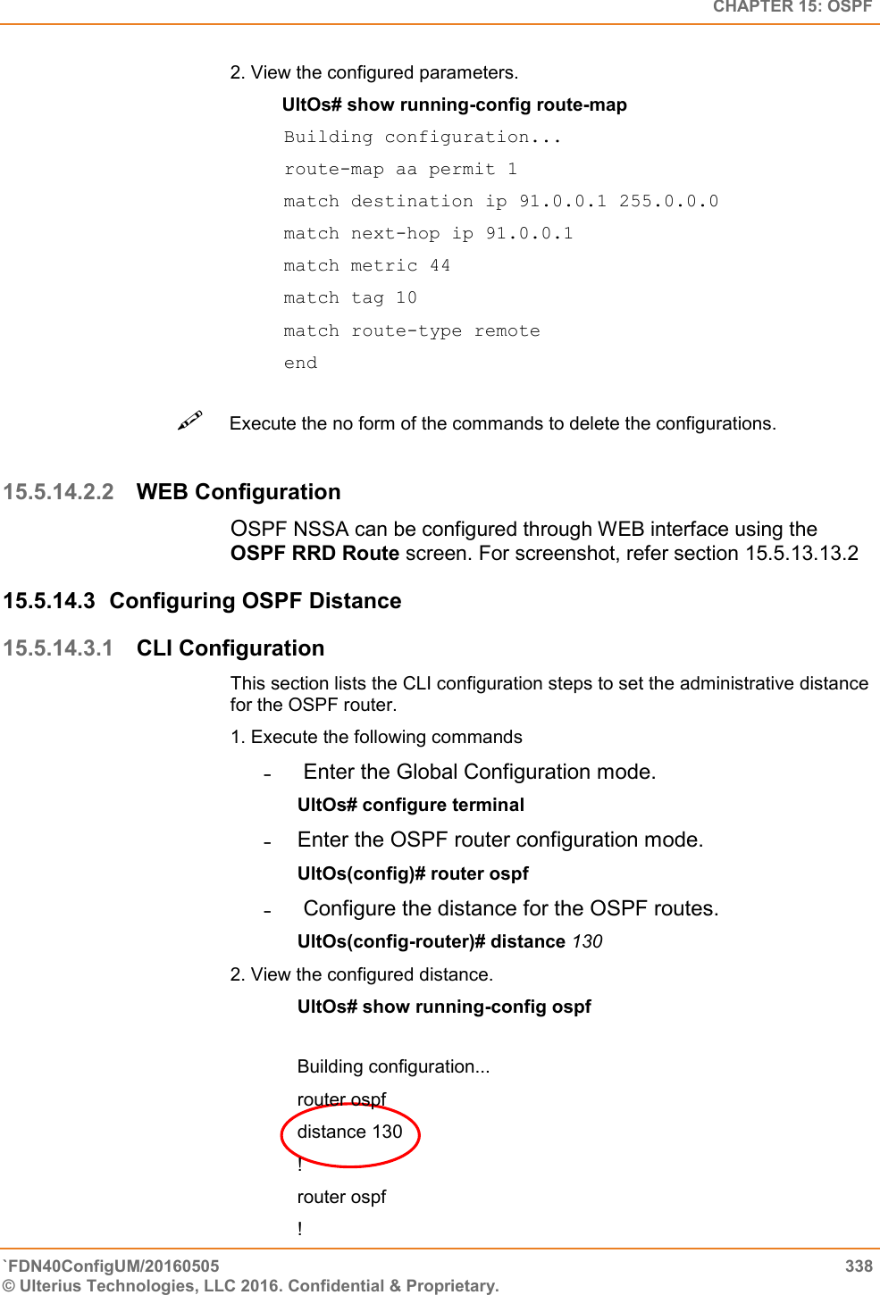   CHAPTER 15: OSPF `FDN40ConfigUM/20160505  338 © Ulterius Technologies, LLC 2016. Confidential &amp; Proprietary.   2. View the configured parameters.            UltOs# show running-config route-map Building configuration...  route-map aa permit 1  match destination ip 91.0.0.1 255.0.0.0 match next-hop ip 91.0.0.1  match metric 44  match tag 10  match route-type remote  end Execute the no form of the commands to delete the configurations.   15.5.14.2.2 WEB Configuration OSPF NSSA can be configured through WEB interface using the OSPF RRD Route screen. For screenshot, refer section 15.5.13.13.2 15.5.14.3  Configuring OSPF Distance 15.5.14.3.1 CLI Configuration This section lists the CLI configuration steps to set the administrative distance for the OSPF router.  1. Execute the following commands  ˗   Enter the Global Configuration mode.  UltOs# configure terminal  ˗  Enter the OSPF router configuration mode.  UltOs(config)# router ospf  ˗   Configure the distance for the OSPF routes.  UltOs(config-router)# distance 130  2. View the configured distance.               UltOs# show running-config ospf   Building configuration...  router ospf  distance 130  !  router ospf  !  