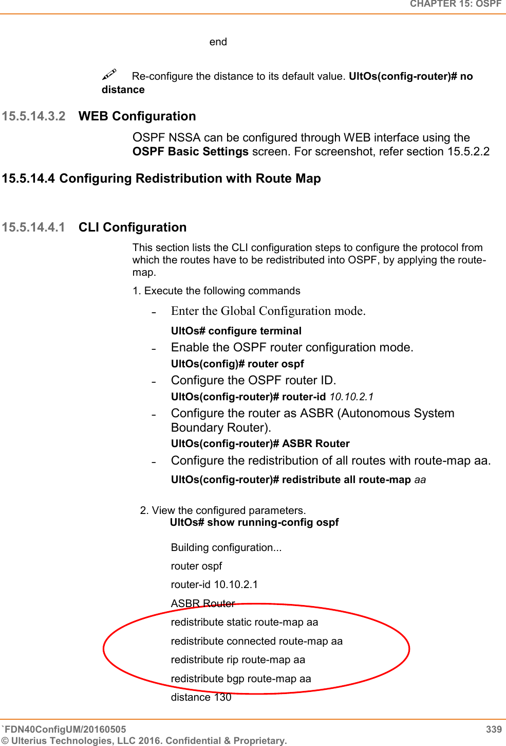   CHAPTER 15: OSPF `FDN40ConfigUM/20160505  339 © Ulterius Technologies, LLC 2016. Confidential &amp; Proprietary.   end Re-configure the distance to its default value. UltOs(config-router)# no distance  15.5.14.3.2 WEB Configuration OSPF NSSA can be configured through WEB interface using the OSPF Basic Settings screen. For screenshot, refer section 15.5.2.2 15.5.14.4 Configuring Redistribution with Route Map  15.5.14.4.1 CLI Configuration This section lists the CLI configuration steps to configure the protocol from which the routes have to be redistributed into OSPF, by applying the route-map.  1. Execute the following commands  ˗ Enter the Global Configuration mode.  UltOs# configure terminal  ˗  Enable the OSPF router configuration mode.  UltOs(config)# router ospf  ˗  Configure the OSPF router ID.  UltOs(config-router)# router-id 10.10.2.1  ˗  Configure the router as ASBR (Autonomous System Boundary Router).  UltOs(config-router)# ASBR Router  ˗  Configure the redistribution of all routes with route-map aa.  UltOs(config-router)# redistribute all route-map aa  2. View the configured parameters.            UltOs# show running-config ospf   Building configuration...  router ospf  router-id 10.10.2.1  ASBR Router  redistribute static route-map aa  redistribute connected route-map aa  redistribute rip route-map aa  redistribute bgp route-map aa  distance 130  