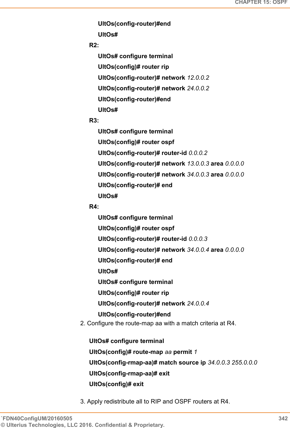   CHAPTER 15: OSPF `FDN40ConfigUM/20160505  342 © Ulterius Technologies, LLC 2016. Confidential &amp; Proprietary.   UltOs(config-router)#end  UltOs#  R2:  UltOs# configure terminal  UltOs(config)# router rip  UltOs(config-router)# network 12.0.0.2  UltOs(config-router)# network 24.0.0.2  UltOs(config-router)#end  UltOs# R3:  UltOs# configure terminal  UltOs(config)# router ospf  UltOs(config-router)# router-id 0.0.0.2  UltOs(config-router)# network 13.0.0.3 area 0.0.0.0  UltOs(config-router)# network 34.0.0.3 area 0.0.0.0  UltOs(config-router)# end  UltOs#  R4:  UltOs# configure terminal  UltOs(config)# router ospf  UltOs(config-router)# router-id 0.0.0.3  UltOs(config-router)# network 34.0.0.4 area 0.0.0.0  UltOs(config-router)# end  UltOs# UltOs# configure terminal  UltOs(config)# router rip  UltOs(config-router)# network 24.0.0.4  UltOs(config-router)#end  2. Configure the route-map aa with a match criteria at R4.   UltOs# configure terminal  UltOs(config)# route-map aa permit 1  UltOs(config-rmap-aa)# match source ip 34.0.0.3 255.0.0.0  UltOs(config-rmap-aa)# exit  UltOs(config)# exit  3. Apply redistribute all to RIP and OSPF routers at R4.  