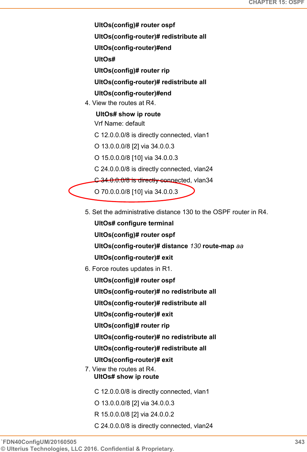   CHAPTER 15: OSPF `FDN40ConfigUM/20160505  343 © Ulterius Technologies, LLC 2016. Confidential &amp; Proprietary.   UltOs(config)# router ospf  UltOs(config-router)# redistribute all  UltOs(config-router)#end  UltOs#  UltOs(config)# router rip  UltOs(config-router)# redistribute all  UltOs(config-router)#end  4. View the routes at R4.        UltOs# show ip route Vrf Name: default  C 12.0.0.0/8 is directly connected, vlan1  O 13.0.0.0/8 [2] via 34.0.0.3  O 15.0.0.0/8 [10] via 34.0.0.3  C 24.0.0.0/8 is directly connected, vlan24  C 34.0.0.0/8 is directly connected, vlan34  O 70.0.0.0/8 [10] via 34.0.0.3  5. Set the administrative distance 130 to the OSPF router in R4.  UltOs# configure terminal  UltOs(config)# router ospf  UltOs(config-router)# distance 130 route-map aa  UltOs(config-router)# exit  6. Force routes updates in R1.  UltOs(config)# router ospf  UltOs(config-router)# no redistribute all  UltOs(config-router)# redistribute all  UltOs(config-router)# exit  UltOs(config)# router rip UltOs(config-router)# no redistribute all  UltOs(config-router)# redistribute all  UltOs(config-router)# exit  7. View the routes at R4.       UltOs# show ip route   C 12.0.0.0/8 is directly connected, vlan1  O 13.0.0.0/8 [2] via 34.0.0.3  R 15.0.0.0/8 [2] via 24.0.0.2  C 24.0.0.0/8 is directly connected, vlan24  