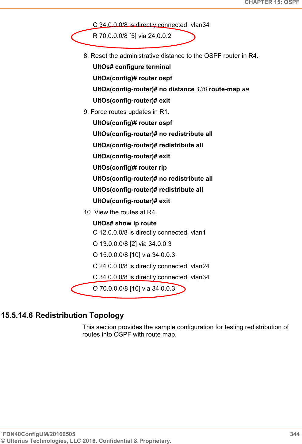   CHAPTER 15: OSPF `FDN40ConfigUM/20160505  344 © Ulterius Technologies, LLC 2016. Confidential &amp; Proprietary.   C 34.0.0.0/8 is directly connected, vlan34  R 70.0.0.0/8 [5] via 24.0.0.2  8. Reset the administrative distance to the OSPF router in R4.  UltOs# configure terminal  UltOs(config)# router ospf  UltOs(config-router)# no distance 130 route-map aa  UltOs(config-router)# exit  9. Force routes updates in R1.  UltOs(config)# router ospf  UltOs(config-router)# no redistribute all  UltOs(config-router)# redistribute all  UltOs(config-router)# exit  UltOs(config)# router rip  UltOs(config-router)# no redistribute all  UltOs(config-router)# redistribute all  UltOs(config-router)# exit 10. View the routes at R4.  UltOs# show ip route  C 12.0.0.0/8 is directly connected, vlan1  O 13.0.0.0/8 [2] via 34.0.0.3  O 15.0.0.0/8 [10] via 34.0.0.3  C 24.0.0.0/8 is directly connected, vlan24  C 34.0.0.0/8 is directly connected, vlan34  O 70.0.0.0/8 [10] via 34.0.0.3  15.5.14.6 Redistribution Topology This section provides the sample configuration for testing redistribution of routes into OSPF with route map.  