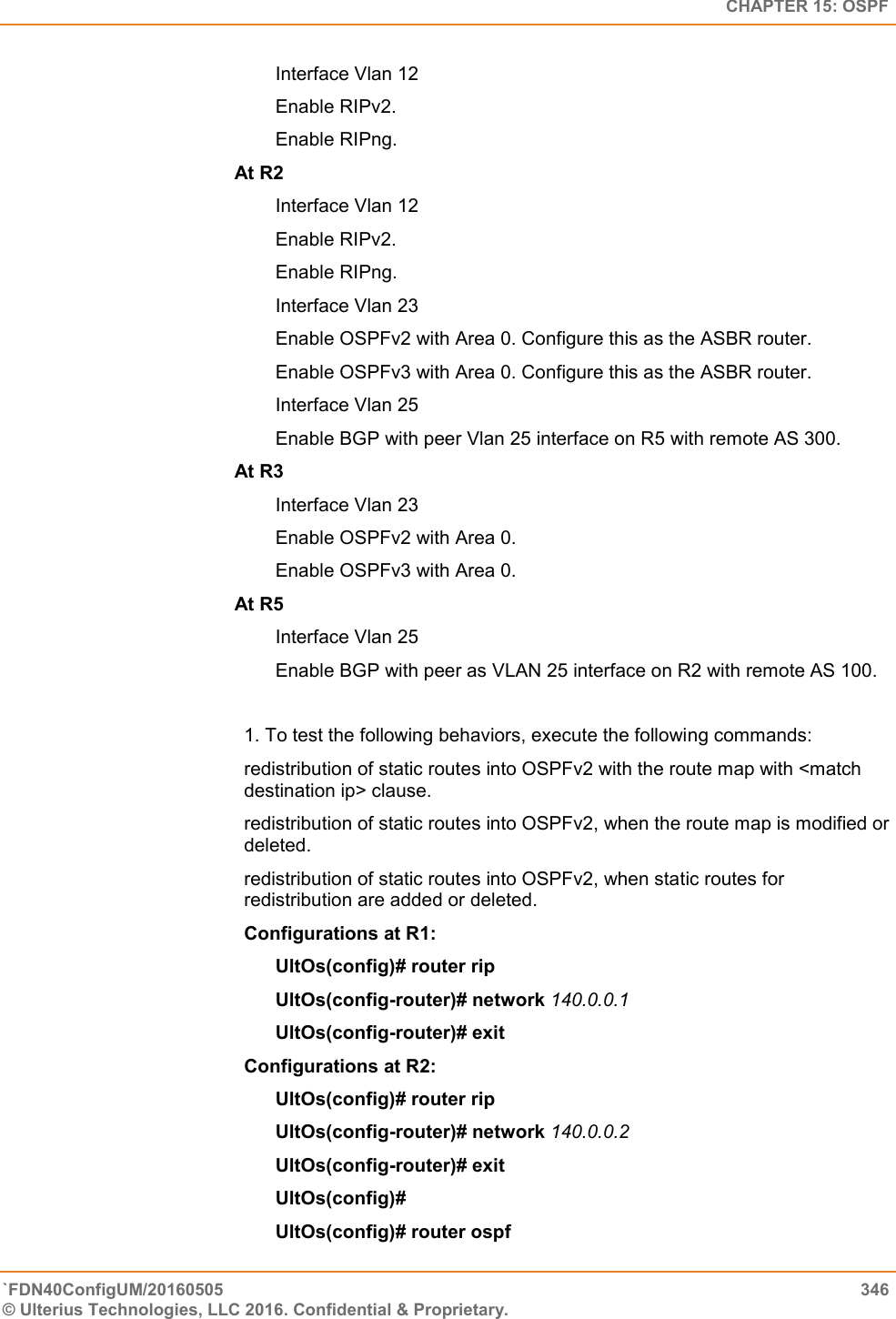   CHAPTER 15: OSPF `FDN40ConfigUM/20160505  346 © Ulterius Technologies, LLC 2016. Confidential &amp; Proprietary.   Interface Vlan 12  Enable RIPv2.  Enable RIPng.  At R2  Interface Vlan 12  Enable RIPv2.  Enable RIPng.  Interface Vlan 23  Enable OSPFv2 with Area 0. Configure this as the ASBR router.  Enable OSPFv3 with Area 0. Configure this as the ASBR router.  Interface Vlan 25  Enable BGP with peer Vlan 25 interface on R5 with remote AS 300.  At R3  Interface Vlan 23  Enable OSPFv2 with Area 0.  Enable OSPFv3 with Area 0.  At R5  Interface Vlan 25  Enable BGP with peer as VLAN 25 interface on R2 with remote AS 100.   1. To test the following behaviors, execute the following commands:  redistribution of static routes into OSPFv2 with the route map with &lt;match destination ip&gt; clause.  redistribution of static routes into OSPFv2, when the route map is modified or deleted.  redistribution of static routes into OSPFv2, when static routes for redistribution are added or deleted.  Configurations at R1:  UltOs(config)# router rip  UltOs(config-router)# network 140.0.0.1  UltOs(config-router)# exit  Configurations at R2:  UltOs(config)# router rip  UltOs(config-router)# network 140.0.0.2  UltOs(config-router)# exit  UltOs(config)#  UltOs(config)# router ospf  