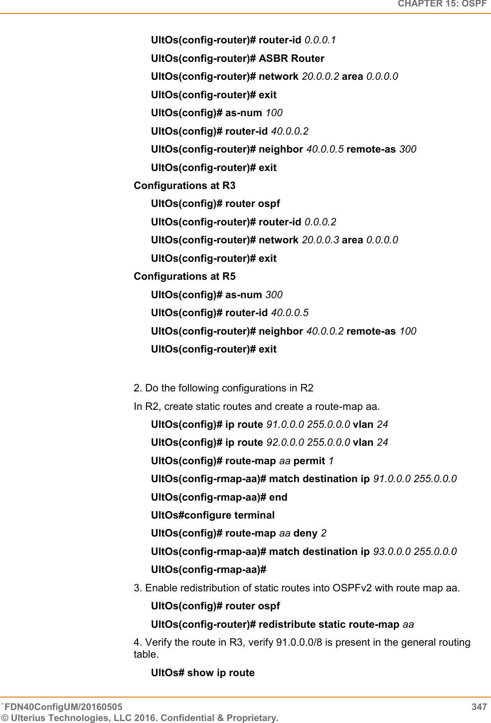   CHAPTER 15: OSPF `FDN40ConfigUM/20160505  347 © Ulterius Technologies, LLC 2016. Confidential &amp; Proprietary.   UltOs(config-router)# router-id 0.0.0.1  UltOs(config-router)# ASBR Router  UltOs(config-router)# network 20.0.0.2 area 0.0.0.0  UltOs(config-router)# exit  UltOs(config)# as-num 100 UltOs(config)# router-id 40.0.0.2  UltOs(config-router)# neighbor 40.0.0.5 remote-as 300  UltOs(config-router)# exit Configurations at R3  UltOs(config)# router ospf  UltOs(config-router)# router-id 0.0.0.2  UltOs(config-router)# network 20.0.0.3 area 0.0.0.0  UltOs(config-router)# exit  Configurations at R5  UltOs(config)# as-num 300  UltOs(config)# router-id 40.0.0.5  UltOs(config-router)# neighbor 40.0.0.2 remote-as 100  UltOs(config-router)# exit  2. Do the following configurations in R2  In R2, create static routes and create a route-map aa.  UltOs(config)# ip route 91.0.0.0 255.0.0.0 vlan 24  UltOs(config)# ip route 92.0.0.0 255.0.0.0 vlan 24  UltOs(config)# route-map aa permit 1  UltOs(config-rmap-aa)# match destination ip 91.0.0.0 255.0.0.0  UltOs(config-rmap-aa)# end  UltOs#configure terminal  UltOs(config)# route-map aa deny 2  UltOs(config-rmap-aa)# match destination ip 93.0.0.0 255.0.0.0  UltOs(config-rmap-aa)# 3. Enable redistribution of static routes into OSPFv2 with route map aa.  UltOs(config)# router ospf  UltOs(config-router)# redistribute static route-map aa  4. Verify the route in R3, verify 91.0.0.0/8 is present in the general routing table.        UltOs# show ip route  