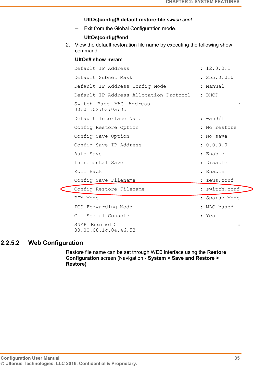   CHAPTER 2: SYSTEM FEATURES Configuration User Manual  35 © Ulterius Technologies, LLC 2016. Confidential &amp; Proprietary. UltOs(config)# default restore-file switch.conf  Exit from the Global Configuration mode. UltOs(config)#end 2.  View the default restoration file name by executing the following show command. UltOs# show nvram Default IP Address                       : 12.0.0.1 Default Subnet Mask                      : 255.0.0.0 Default IP Address Config Mode           : Manual Default IP Address Allocation Protocol   : DHCP Switch  Base  MAC  Address                                    : 00:01:02:03:0a:0b Default Interface Name                   : wan0/1 Config Restore Option                    : No restore Config Save Option                       : No save Config Save IP Address                   : 0.0.0.0 Auto Save                                : Enable Incremental Save                         : Disable Roll Back                                : Enable Config Save Filename                     : zeus.conf Config Restore Filename                  : switch.conf PIM Mode                                 : Sparse Mode IGS Forwarding Mode                      : MAC based Cli Serial Console                       : Yes SNMP  EngineID                                                        : 80.00.08.1c.04.46.53 2.2.5.2  Web Configuration Restore file name can be set through WEB interface using the Restore Configuration screen (Navigation - System &gt; Save and Restore &gt; Restore) 